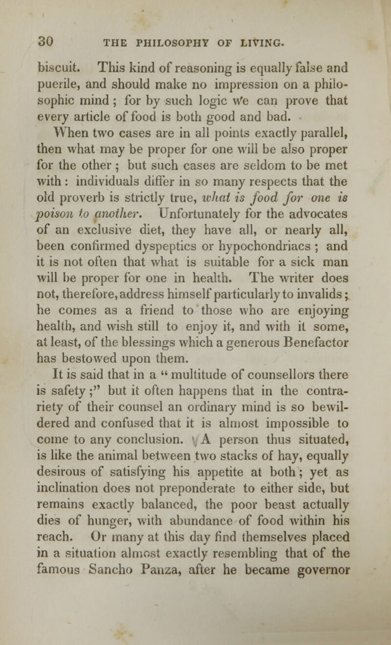 biscuit. This kind of reasoning is equally false and puerile, and should make no impression on a philo- sophic mind; for by such logic We can prove that every article of food is both good and bad. When two cases are in all points exactly parallel, then what may be proper for one will be also proper for the other; but such cases are seldom to be met with : individuals differ in so many respects that the old proverb is strictly true, what is food for one is poison to another. Unfortunately for the advocates of an exclusive diet, they have all, or nearly all, been confirmed dyspeptics or hypochondriacs ; and it is not often that what is suitable for a sick man will be proper for one in health. The writer does not, therefore, address himself particularly to invalids; he comes as a friend to those who are enjoying health, and wish still to enjoy it, and with it some, at least, of the blessings which a generous Benefactor has bestowed upon them. It is said that in a  multitude of counsellors there is safety; but it often happens that in the contra- riety of their counsel an ordinary mind is so bewil- dered and confused that it is almost impossible to come to any conclusion. A person thus situated, is like the animal between two stacks of hay, equally desirous of satisfying his appetite at both; yet as inclination does not preponderate to either side, but remains exactly balanced, the poor beast actually dies of hunger, with abundance of food within his reach. Or many at this day find themselves placed in a situation almost exactly resembling that of the famous Sancho Panza, after he became governor