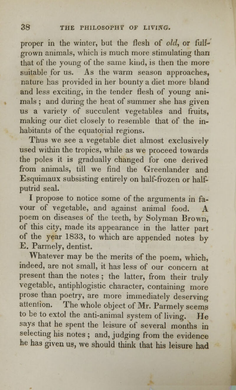 proper in the winter, but the flesh of old, or firif- grown animals, which is much more stimulating than that of the young of the same kind, is then the more suitable for us. As the warm season approaches, nature has provided in her bounty a diet more bland and less exciting, in the tender flesh of young ani- mals ; and during the heat of summer she has given us a variety of succulent vegetables and fruits, making our diet closely to resemble that of the in- habitants of the equatorial regions. Thus we see a vegetable diet almost exclusively used within the tropics, while as we proceed towards the poles it is gradually changed for one derived from animals, till we find the Greenlander and Esquimaux subsisting entirely on half-frozen or half- putrid seal. I propose to notice some of the arguments in fa- vour of vegetable, and against animal food. A poem on diseases of the teeth, by Solyman Brown, of this city, made its appearance in the latter part of the year 1833, to which are appended notes by E. Parmely, dentist. Whatever may be the merits of the poem, which, indeed, are not small, it has less of our concern at present than the notes; the latter, from their truly vegetable, antiphlogistic character, containing more prose than poetry, are more immediately deserving attention. The whole object of Mr. Parmely seems to be to extol the anti-animal system of living. He says that he spent the leisure of several months in selecting his notes ; and, judging from the evidence he has given us, we should think that his leisure had