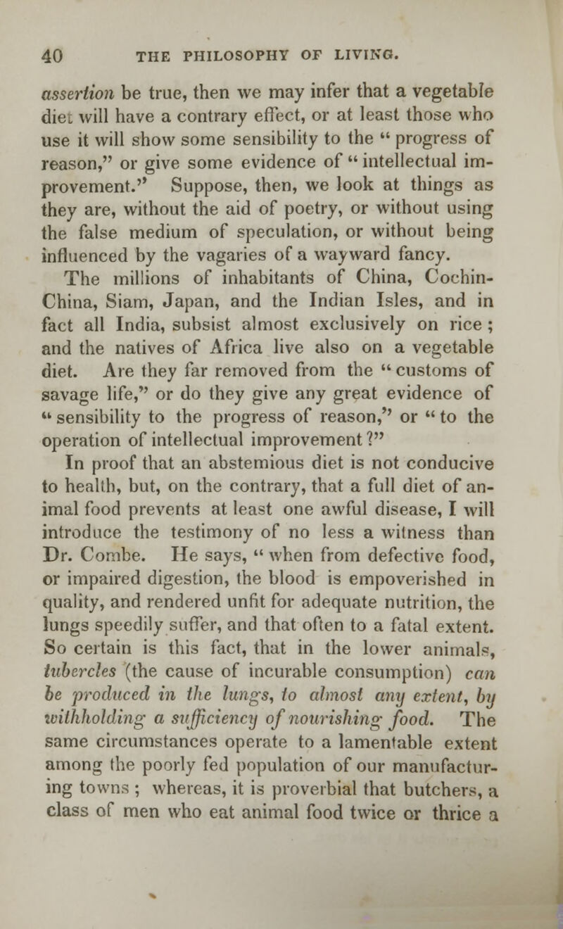 assertion be true, then we may infer that a vegetable diet will have a contrary effect, or at least those who use it will show some sensibility to the  progress of reason, or give some evidence of  intellectual im- provement. Suppose, then, we look at things as they are, without the aid of poetry, or without using the false medium of speculation, or without being influenced by the vagaries of a wayward fancy. The millions of inhabitants of China, Cochin- China, Siam, Japan, and the Indian Isles, and in fact all India, subsist almost exclusively on rice ; and the natives of Africa live also on a vegetable diet. Are they far removed from the  customs of savage life, or do they give any great evidence of M sensibility to the progress of reason,'' or  to the operation of intellectual improvement ? In proof that an abstemious diet is not conducive to health, but, on the contrary, that a full diet of an- imal food prevents at least one awful disease, I will introduce the testimony of no less a witness than Dr. Combe. He says,  when from defective food, or impaired digestion, the blood is empoverished in quality, and rendered unfit for adequate nutrition, the lungs speedily suffer, and that often to a fatal extent. So certain is this fact, that in the lower animals, tubercles (the cause of incurable consumption) can be 'produced in the lungs, to almost any extent, by withholding a sufficiency of nourishing food. The same circumstances operate to a lamentable extent among the poorly fed population of our manufactur- ing towns ; whereas, it is proverbial that butchers, a class of men who eat animal food twice or thrice a