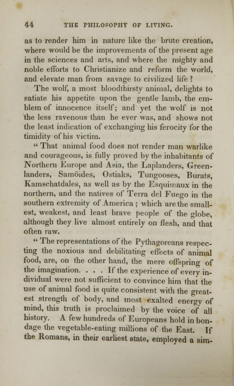 as to render him in nature like the brute creation, where would be the improvements of the present age in the sciences and arts, and where the mighty and noble efforts to Christianize and reform the world, and elevate man from savage to civilized life ? The wolf, a most bloodthirsty animal, delights to satiate his appetite upon the gentle lamb, the em- blem of innocence itself; and yet the wolf is not the less ravenous than he ever was, and shows not the least indication of exchanging his ferocity for the timidity of his victim.  That animal food does not render man warlike and courageous, is fully proved by the inhabitants of Northern Europe and Asia, the Laplanders, Green- landers, Samoides, Gstiaks, Tungooses, Burats, Kamschatdales, as well as by the Esquimaux in the northern, and the natives of Terra del Fuego in the southern extremity of America ; which are the small- est, weakest, and least brave people of the globe, although they live almost entirely on flesh, and that often raw.  The representations of the Pythagoreans respec- ting the noxious and debilitating effects of animal food, are, on the other hand, the mere offspring of the imagination. . . . If the experience of every in- dividual were not sufficient to convince him that the use of animal food is quite consistent with the great- est strength of body, and most exalted energy of mind, this truth is proclaimed by the voice of all history. A few hundreds of Europeans hold in bon- dage the vegetable-eating millions of the East. If the Romans, in their earliest state, employed a sim-