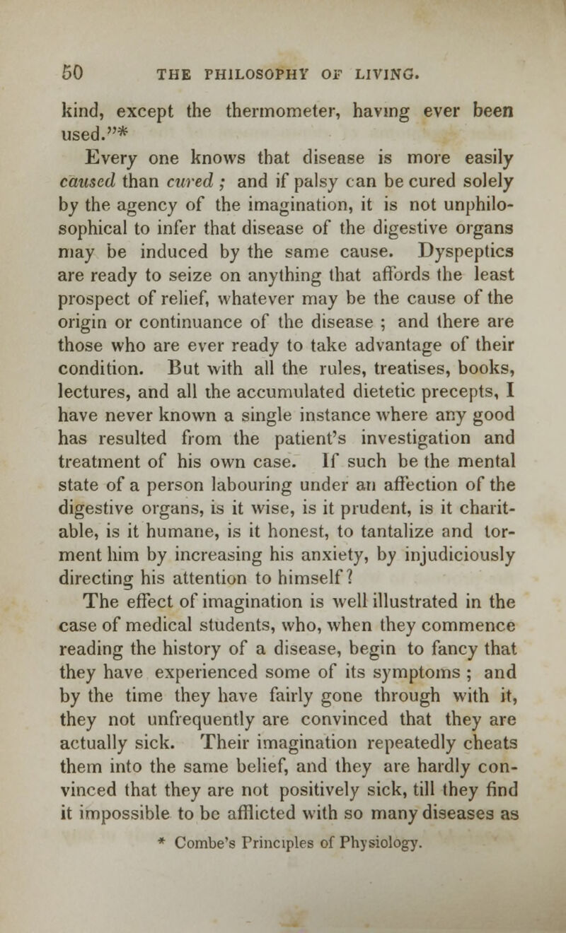 kind, except the thermometer, having ever been used.* Every one knows that disease is more easily caused than cured ; and if palsy can be cured solely by the agency of the imagination, it is not unphilo- sophical to infer that disease of the digestive organs may be induced by the same cause. Dyspeptics are ready to seize on anything that affords the least prospect of relief, whatever may be the cause of the origin or continuance of the disease ; and there are those who are ever ready to take advantage of their condition. But with all the rules, treatises, books, lectures, and all the accumulated dietetic precepts, I have never known a single instance where any good has resulted from the patient's investigation and treatment of his own case. If such be the mental state of a person labouring under an affection of the digestive organs, is it wise, is it prudent, is it charit- able, is it humane, is it honest, to tantalize and tor- ment him by increasing his anxiety, by injudiciously directing his attention to himself? The effect of imagination is well illustrated in the case of medical students, who, when they commence reading the history of a disease, begin to fancy that they have experienced some of its symptoms ; and by the time they have fairly gone through with it, they not unfrequently are convinced that they are actually sick. Their imagination repeatedly cheats them into the same belief, and they are hardly con- vinced that they are not positively sick, till they find it impossible to be afflicted with so many diseases as * Combe's Principles of Physiology.