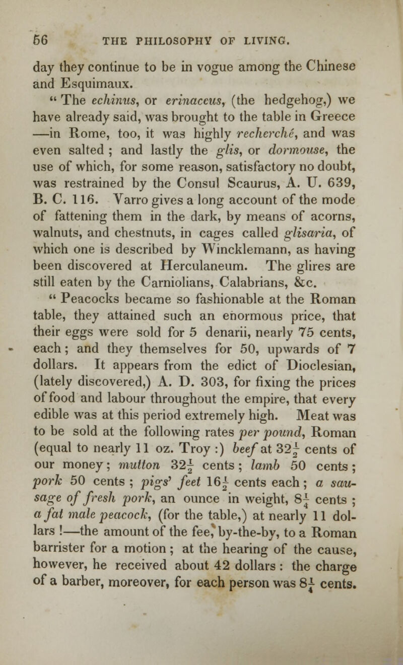 day they continue to be in vogue among the Chinese and Esquimaux.  The echinus, or erinaccus, (the hedgehog,) we have already said, was brought to the table in Greece —in Rome, too, it was highly recherche, and was even salted ; and lastly the glis, or dormouse, the use of which, for some reason, satisfactory no doubt, was restrained by the Consul Scaurus, A. U. 639, B. C. 116. Varro gives a long account of the mode of fattening them in the dark, by means of acorns, walnuts, and chestnuts, in cages called glisaria, of which one is described by Wincklemann, as having been discovered at Herculaneum. The glires are still eaten by the Carniolians, Calabrians, &c.  Peacocks became so fashionable at the Roman table, they attained such an enormous price, that their eggs were sold for 5 denarii, nearly 75 cents, each; and they themselves for 50, upwards of 7 dollars. It appears from the edict of Dioclesian, (lately discovered,) A. D. 303, for fixing the prices of food and labour throughout the empire, that every edible was at this period extremely high. Meat was to be sold at the following rates per pound, Roman (equal to nearly 11 oz. Troy :) beef at 32 j cents of our money; mutton 32\ cents ; lamb 50 cents ; pork 50 cents ; pigs' feet 161 cents each; a sau- sage of fresh pork, an ounce in weight, 8^ cents ; a fat male peacock, (for the table,) at nearly 11 dol- lars !—the amount of the fee,'' by-the-by, to a Roman barrister for a motion ; at the hearing of the cause, however, he received about 42 dollars : the charge of a barber, moreover, for each person was 8^ cents.