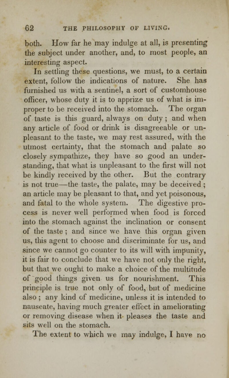 both. How far he may indulge at all, is presenting the subject under another, and, to most people, an interesting aspect. In settling these questions, we must, to a certain extent, follow the indications of nature. She has furnished us with a sentinel, a sort of customhouse officer, whose duty it is to apprize us of what is im- proper to be received into the stomach. The organ of taste is this guard, always on duty; and when any article of food or drink is disagreeable or un- pleasant to the taste, we may rest assured, with the utmost certainty, that the stomach and palate so closely sympathize, they have so good an under- standing, that what is unpleasant to the first will not be kindly received by the other. But the contrary is not true—the taste, the palate, may be deceived ; an article may be pleasant to that, and yet poisonous, and fatal to the whole system. The digestive pro- cess is never well performed when food is forced into the stomach against the inclination or consent of the taste; and since we have this organ given us, this agent to choose and discriminate for us, and since we cannot go counter to its will with impunity, it is fair to conclude that we have not only the right, but that we ought to make a choice of the multitude of good things given us for nourishment. This principle is true not only of food, but of medicine also; any kind of medicine, unless it is intended to nauseate, having much greater effect in ameliorating or removing disease when it pleases the taste and sits well on the stomach. The extent to which we may indulge, I have no