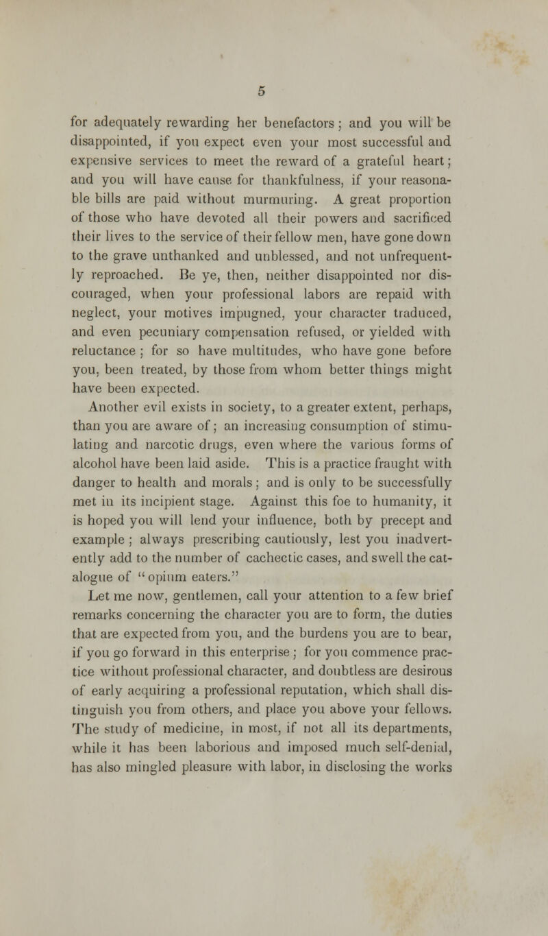 for adequately rewarding her benefactors ; and you will be disappointed, if you expect even your most successful and expensive services to meet the reward of a grateful heart; and you will have cause for thankfulness, if your reasona- ble bills are paid without murmuring. A great proportion of those who have devoted all their powers and sacrificed their lives to the service of their fellow men, have gone down to the grave unthanked and unblessed, and not unfrequent- ly reproached. Be ye, then, neither disappointed nor dis- couraged, when your professional labors are repaid with neglect, your motives impugned, your character traduced, and even pecuniary compensation refused, or yielded with reluctance ; for so have multitudes, who have gone before you. been treated, by those from whom better things might have been expected. Another evil exists in society, to a greater extent, perhaps, than you are aware of; an increasing consumption of stimu- lating and narcotic drugs, even where the various forms of alcohol have been laid aside. This is a practice fraught with danger to health and morals; and is only to be successfully met in its incipient stage. Against this foe to humanity, it is hoped you will lend your influence, both by precept and example ; always prescribing cautiously, lest you inadvert- ently add to the number of cachectic cases, and swell the cat- alogue of opium eaters. Let me now, gentlemen, call your attention to a few brief remarks concerning the character you are to form, the duties that are expected from you, and the burdens you are to bear, if you go forward in this enterprise ; for you commence prac- tice without professional character, and doubtless are desirous of early acquiring a professional reputation, which shall dis- tinguish you from others, and place you above your fellows. The study of medicine, in most, if not all its departments, while it has been laborious and imposed much self-denial, has also mingled pleasure with labor, in disclosing the works