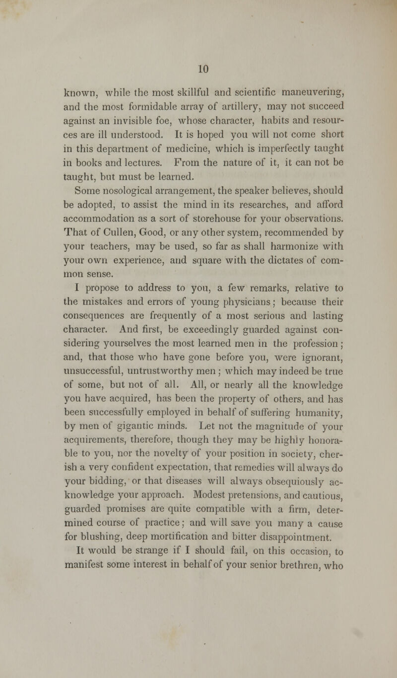 known, while the most skillful and scientific maneuvering, and the most formidable array of artillery, may not succeed against an invisible foe, whose character, habits and resour- ces are ill understood. It is hoped you will not come short in this department of medicine, which is imperfectly taught in books and lectures. From the nature of it, it can not be taught, but must be learned. Some nosological arrangement, the speaker believes, should be adopted, to assist the mind in its researches, and afford accommodation as a sort of storehouse for your observations. That of Cullen, Good, or any other system, recommended by your teachers, may be used, so far as shall harmonize with your own experience, and square with the dictates of com- mon sense. I propose to address to you, a few remarks, relative to the mistakes and errors of young physicians; because their consequences are frequently of a most serious and lasting character. And first, be exceedingly guarded against con- sidering yourselves the most learned men in the profession ; and, that those who have gone before you, were ignorant, unsuccessful, untrustworthy men ; which may indeed be true of some, but not of all. All, or nearly all the knowledge you have acquired, has been the property of others, and has been successfully employed in behalf of suffering humanity, by men of gigantic minds. Let not the magnitude of your acquirements, therefore, though they may be highly honora- ble to you, nor the novelty of your position in society, cher- ish a very confident expectation, that remedies will always do your bidding, or that diseases will always obsequiously ac- knowledge your approach. Modest pretensions, and cautious, guarded promises are quite compatible with a firm, deter- mined course of practice; and will save you many a cause for blushing, deep mortification and bitter disappointment. It would be strange if I should fail, on this occasion, to manifest some interest in behalf of your senior brethren, who