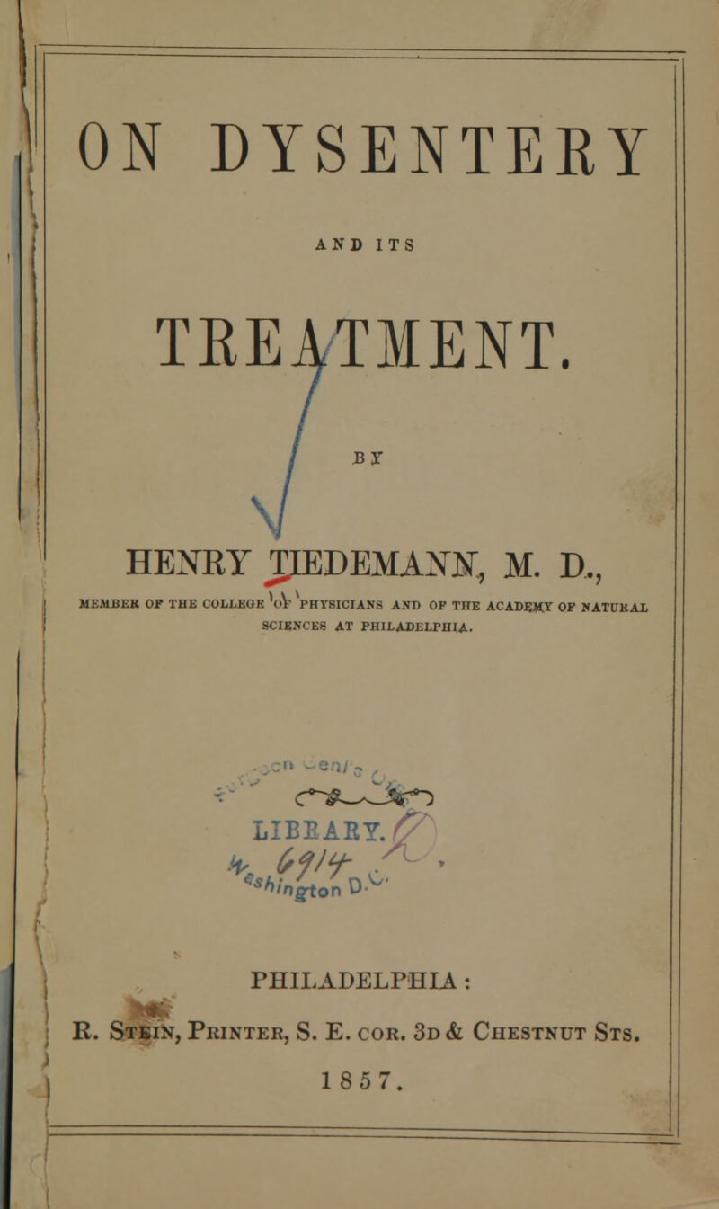 ON DYSENTERY AND ITS TREATMENT. BY HENRY JLEDEMAOTT, JVL D., | MEMBER OP THE COLLEGE 'oV PHYSICIANS AND OF THE ACADEMY OF NATUKAL SCIENCES AT PHILADELPHIA. LIBEARY.^p Shmgton \J- PHILADELPHIA : R. Stbin, Printer, S. E. cor. 3d & Chestnut Sts. I 1857.