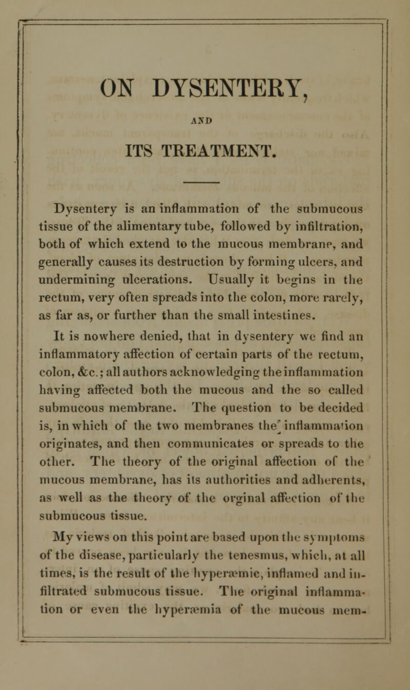 ITS TREATMENT. Dysentery is an inflammation of the submucous tissue of the alimentary tube, followed by infiltration, both of which extend to the mucous membrane, and generally causes its destruction by forming ulcers, and undermining ulcerations. Usually it begins in the rectum, very often spreads into the colon, more rarely, as far as, or further than the small intestines. It is nowhere denied, that in dysentery we find an inflammatory affection of certain parts of the rectum, colon, &c; all authors acknowledging the inflammation having affected both the mucous and the so called submucous membrane. The question to be decided is, in which of the two membranes the^ inflamma'ion originates, and then communicates or spreads to the other. The theory of the original affection of the mucous membrane, has its authorities and adherents, as well as the theory of the orginal affection of the submucous tissue. My views on this pointare based upon the symptoms of the disease, particularly the tenesmus, which, at all times, is the result of the hyperoemic, inflamed and in- filtrated submucous tissue. The original inflamma- tion or even the hyperemia of the mucous nuin-