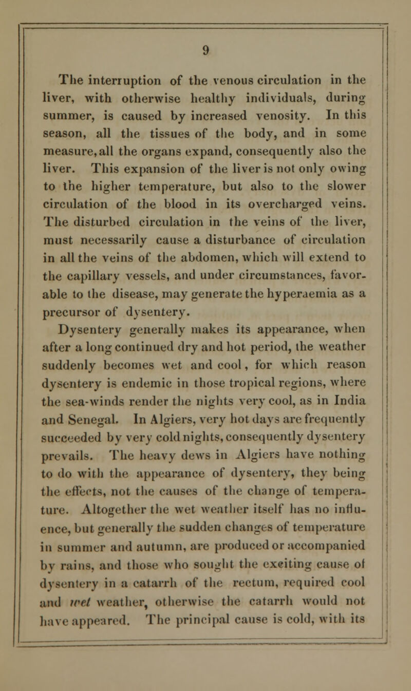 The interruption of the venous circulation in the liver, with otherwise healthy individuals, during summer, is caused by increased venosity. In this season, all the tissues of the body, and in some measure, all the organs expand, consequently also the liver. This expansion of the liver is not only owing to the higher temperature, but also to the slower circulation of the blood in its overcharged veins. The disturbed circulation in the veins of the liver, must necessarily cause a disturbance of circulation in all the veins of the abdomen, which will extend to the capillary vessels, and under circumstances, favor. able to the disease, may generate the hyperaemia as a precursor of dysentery. Dysentery generally makes its appearance, when after a long continued dry and hot period, the weather suddenly becomes wet and cool, for which reason dysentery is endemic in those tropical regions, where the sea-winds render the nights very cool, as in India and Senegal. In Algiers, very hot days are frequently succeeded by very cold nights, consequently dysentery prevails. The heavy dews in Algiers have nothing to do with the appearance of dysentery, they being the effects, not the causes of the change of tempera- ture. Altogether the wet weatiier itself has no influ- ence, but generally the sudden changes of temperature in summer and autumn, are produced or accompanied by rains, and those who sought the exciting cause ol dvsentttv in a catarrh of the rectum, required cool and icet weather, otherwise the catarrh would not have appeared. The principal cause is cold, with its