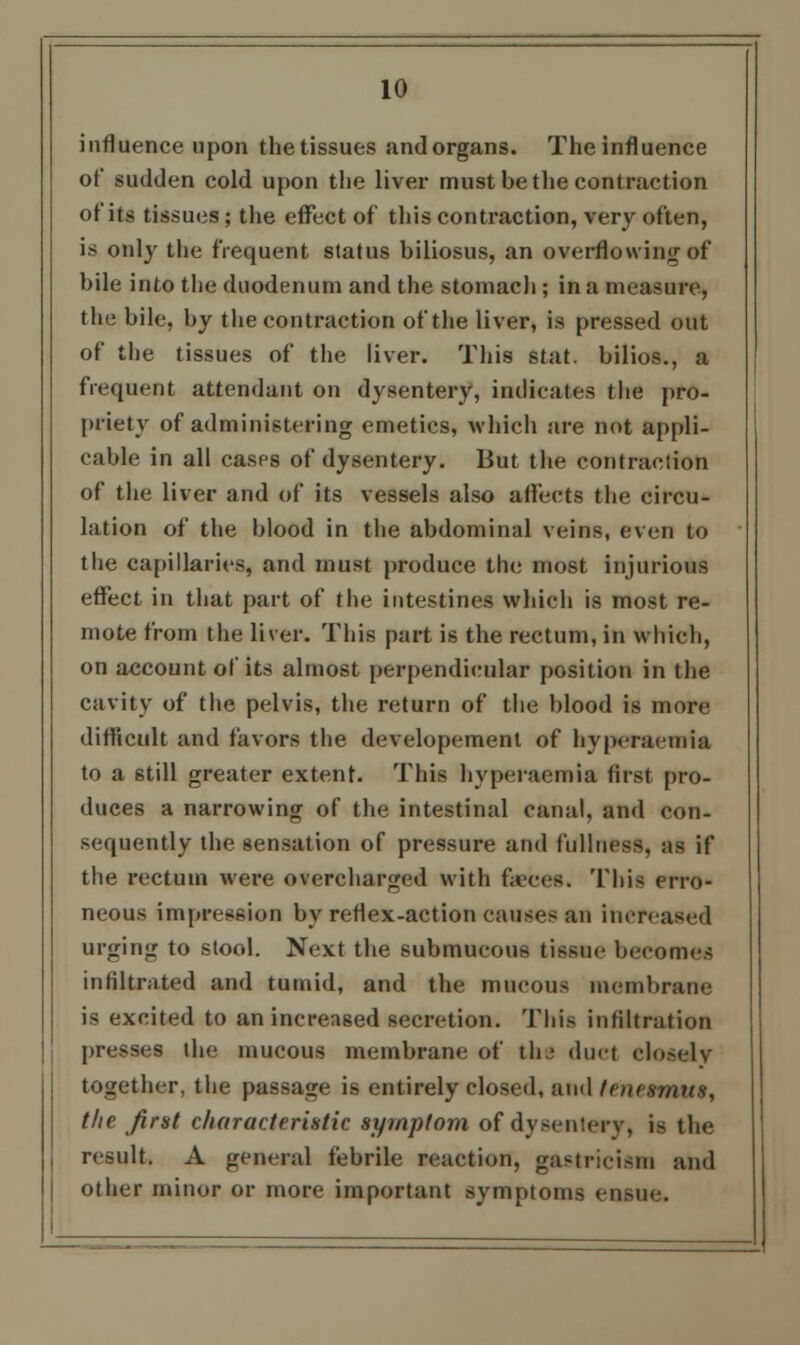 influence upon the tissues and organs. The influence of sudden cold upon the liver must be the contraction of its tissues ; the effect of this contraction, very often, is only the frequent status biliosus, an overflowing of bile into the duodenum and the stomach ; in a measure, the bile, by the contraction of the liver, is pressed out of the tissues of the liver. This stat. bilios., a frequent attendant on dysentery, indicates the pro- priety of administering emetics, which are not appli- cable in all cases of dysentery. But the contraction of the liver and of its vessels also affects the circu- lation of the blood in the abdominal veins, even to the capillaries, and must produce the most injurious effect in that part of the intestines which is most re- mote from the liver. This part is the rectum, in which, on account of its almost perpendicular position in the cavity of the pelvis, the return of the blood is more difficult and favors the developement of hyperaemia to a still greater extent. This hyperaemia first pro- duces a narrowing of the intestinal canal, and con- sequently the sensation of pressure and fullness, as if the rectum were overcharged with faeces. This erro- neous impression by reflex-action causes an increased urging to stool. Next the submucous tissue becomes infiltrated and tumid, and the mucous membrane is excited to an increased secretion. This infiltration presses the mucous membrane of the duel Ho.-elv together, the passage is entirely closed, and tenesmus, the first characteristic symptom of dysentery, is the result. A general febrile reaction, gastricism and other minor or more important symptoms ensue.