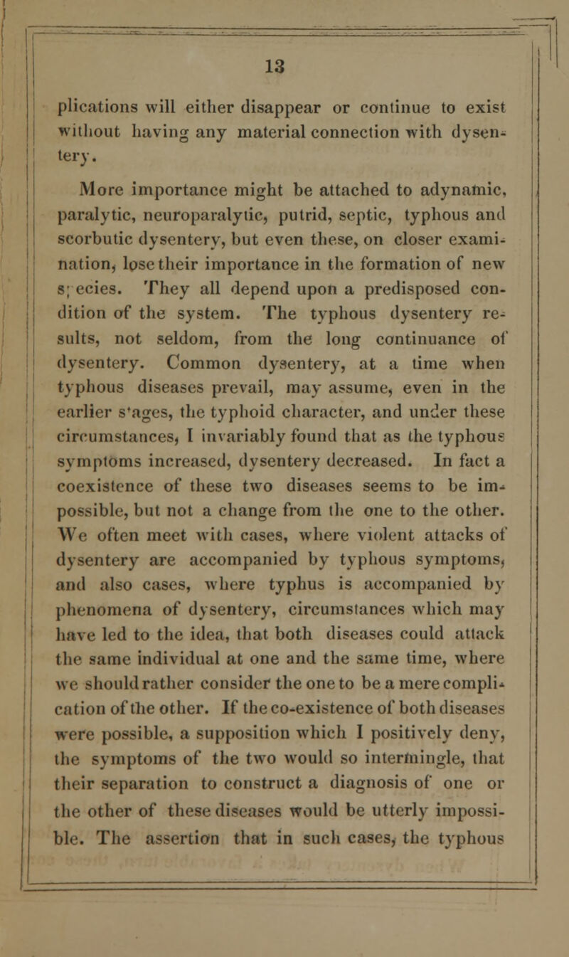 plications will either disappear or continue to exist without having any material connection with dysen- tery . More importance might be attached to adynamic, paralytic, neuroparalytic, putrid, septic, typhous and scorbutic dysentery, but even these, on closer exami- nation, lose their importance in the formation of new s; ecies. They all depend upon a predisposed con- dition of the system. The typhous dysentery re^ suits, not seldom, from the long continuance of dysentery. Common dysentery, at a time when typhous diseases prevail, may assume, even in the earlier s'ages, the typhoid character, and under these circumstances, I invariably found that as the typhous symptoms increased, dysentery decreased. In fact a coexistence of these two diseases seems to be im- possible, but not a change from the one to the other. We often meet with cases, where violent attacks of dysentery are accompanied by typhous symptoms, and also cases, where typhus is accompanied by phenomena of dysentery, circumstances which may have led to the idea, that both diseases could attack the same individual at one and the same time, where vre should rather consider the one to be a mereeomplw cation of the other. If the co-existence of both diseases were possible, a supposition which I positively deny, the symptoms of the two would so intermingle, that their separation to construct a diagnosis of one or the other of these diseases would be utterly impossi- ble. The assertion that in such cases, the typhous