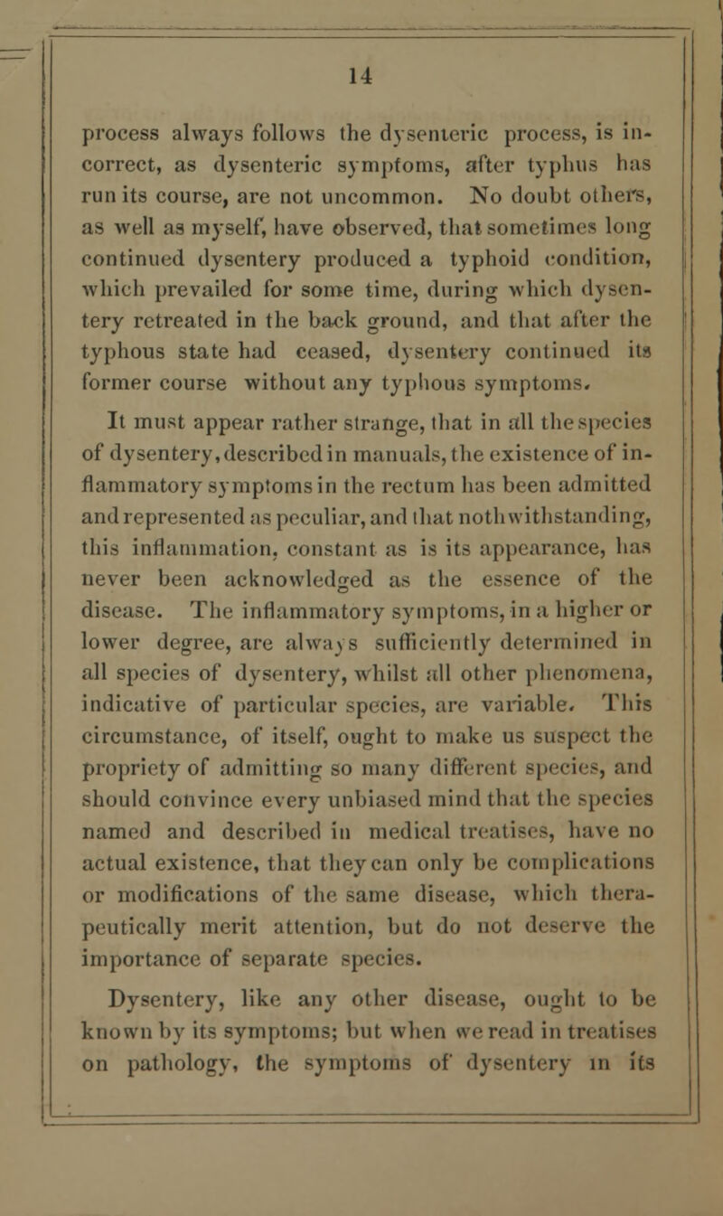 process always follows the dysenteric process, is in- correct, as dysenteric symptoms, after typhus has run its course, are not uncommon. No doubt others, as well as myself, have observed, that sometimes long continued dysentery produced a typhoid condition, which prevailed for some time, during which dysen- tery retreated in the back ground, and that after the typhous state had ceased, dysentery continued its former course without any typhous symptoms. It must appear rather strange, that in all the species of dysentery, described in manuals, the existence of in- flammatory symptoms in the rectum has been admitted and represented as peculiar, and that noth withstanding, this inflammation, constant as is its appearance, has never been acknowledged as the essence of the disease. The inflammatory symptoms, in a higher or lower degree, are always sufficiently determined in all species of dysentery, whilst all other phenomena, indicative of particular species, are variable. This circumstance, of itself, ought to make us suspect the propriety of admitting so many different species, and should convince every unbiased mind that the species named and described in medical treatises, have no actual existence, that they can only be complications or modifications of the same disease, which thera- peutically merit attention, but do not deserve the importance of separate species. Dysentery, like any other disease, ought to be known by its symptoms; but when we read in treatises on pathology, the symptoms of dysentery in its