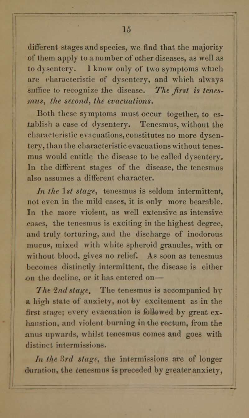 different stages and species, we find that the majority of them apply to a number of other diseases, as well as to dysentery. 1 know only of two symptoms which are characteristic of dysentery, and which always suffice to recognize the disease. The first is tenes- mi's, the second, the evacuations. Both these symptoms must occur together, to es- tablish a case of dysentery. Tenesmus, without the characteristic evacuations, constitutes no more dysen- tery, than the characteristic evacuations without tenes- mus would entitle the disease to be called dysentery. In the different stages of the disease, the tenesmus also assumes a different character. Jn the 1st stage, tenesmus is seldom intermittent, not even in the mild cases, it is only more bearable. In the more violent, as well extensive as intensive 3, the tenesmus is exciting in the highest degree, and truly torturing, and the discharge of inodorous mucus, mixed with white spheroid granules, with or without blood, gives no relief. As soon as tenesmus becomes distinctly intermittent, the disease is either on the decline, or it has entered on— The 2nd stage. The tenesmus is accompanied by a high state at' anxiety, not by excitement as in the first stage; every evacuation is followed by great ex- haustion, and violent burning in the rectum, from the anus upwards, whilst tenesmus comes and goes with distinct mtermissioM. /// the 3rd stage, the intermissions are of longer duration, the tenesmus is preceded by greater anxiety,