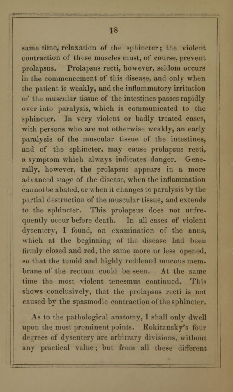 same time, relaxation of* the sphincter; the violent contraction of these muscles must, of course, prevent prolapsus. Prolapsus recti, however, seldom occurs in the commencement of this disease, and only when the patient is weakly, and the inflammatory irritation of the muscular tissue of the intestines passes rapidly over into paralysis, which is communicated to the sphincter. In very violent or badly treated cases, with persons who are not otherwise weakly, an early paralysis of the muscular tissue of the intestines, and of the sphincter, may cause prolapsus recti, a symptom which always indicates danger. Gene- rally, however, the prolapsus appears in a more advanced stage of the disease, when the inflammation cannot be abated, or when it changes to paralysis by the partial destruction of the muscular tissue, and extends to the sphincter. This prolapsus does not unfre- quently occur before death. In all cases of violent dysentery, I found, on examination of the anus, which at the beginning of the disease had been firmly closed and red, the same more or less opened, so that the tumid and highly reddened mucous mem- brane of the rectum could be seen. At the same time the most violent tenesmus continued. This shows conclusively, that the prolapsus recti is not caused by the spasmodic contraction of the sphincter. As to the pathological anatomy, 1 shall only dwell upon the most prominent points. Rokitansky's four degrees of dysentery are arbitrary divisions, without any practical value; but from all these different