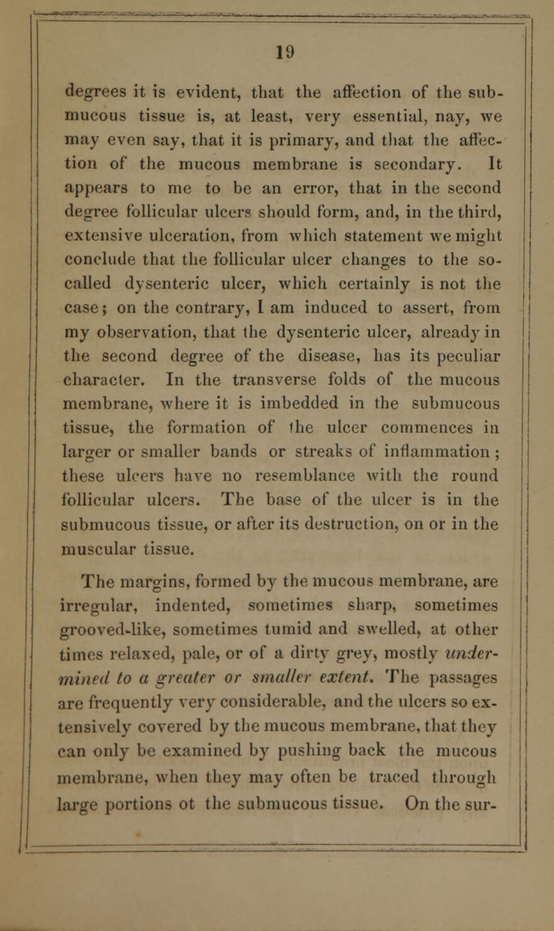 degrees it is evident, that the affection of the sub- mucous tissue is, at least, very essential, nay, we may even say, that it is primary, and that the affec- tion of the mucous membrane is secondary. It appears to me to be an error, that in the second degree follicular ulcers should form, and, in the third, extensive ulceration, from which statement we might conclude that the follicular ulcer changes to the so- called dysenteric ulcer, which certainly is not the case; on the contrary, I am induced to assert, from my observation, that the dysenteric ulcer, already in the second degree of the disease, has its peculiar character. In the transverse folds of the mucous membrane, where it is imbedded in the submucous tissue, the formation of the ulcer commences in larger or smaller bands or streaks of inflammation ; these ulcers have no resemblance with the round follicular ulcers. The base of the ulcer is in the submucous tissue, or after its destruction, on or in the muscular tissue. The margins, formed by the mucous membrane, are irregular, indented, sometimes sharp, sometimes grooved-like, sometimes tumid and swelled, at other times relaxed, pale, or of a dirty grey, mostly under- mined to a greater or smaller extent. The passages are frequently very considerable, and the ulcers so ex- tensively covered by the mucous membrane, that they can only be examined by pushing back the mucous membrane, when they may often be traced through large portions ot the submucous tissue. On the sur-