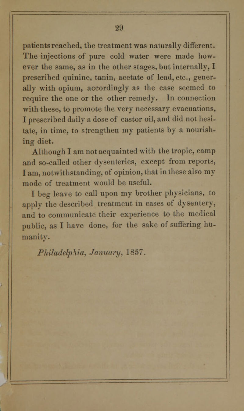 patients reached, the treatment was naturally different. The injections of pure cold water were made how- ever the same, as in the other stages, but internally, I prescribed quinine, tanin, acetate of lead, etc., gener- ally with opium, accordingly as the case seemed to require the one or the other remedy. In connection with these, to promote the very necessary evacuations, I prescribed daily a dose of castor oil, and did not hesi- tate, in time, to strengthen my patients by a nourish- ing diet. Although I am not acquainted with the tropic, camp and so-called other dysenteries, except from reports, I am, notwithstanding, of opinion, that in these also my mode of treatment would be useful. I beg leave to call upon my brother physicians, to apply the described treatment in cases of dysentery, and to communicate their experience to the medical public, as I have done, for the sake of suffering hu- manity. Philadelphia, January, 1857.