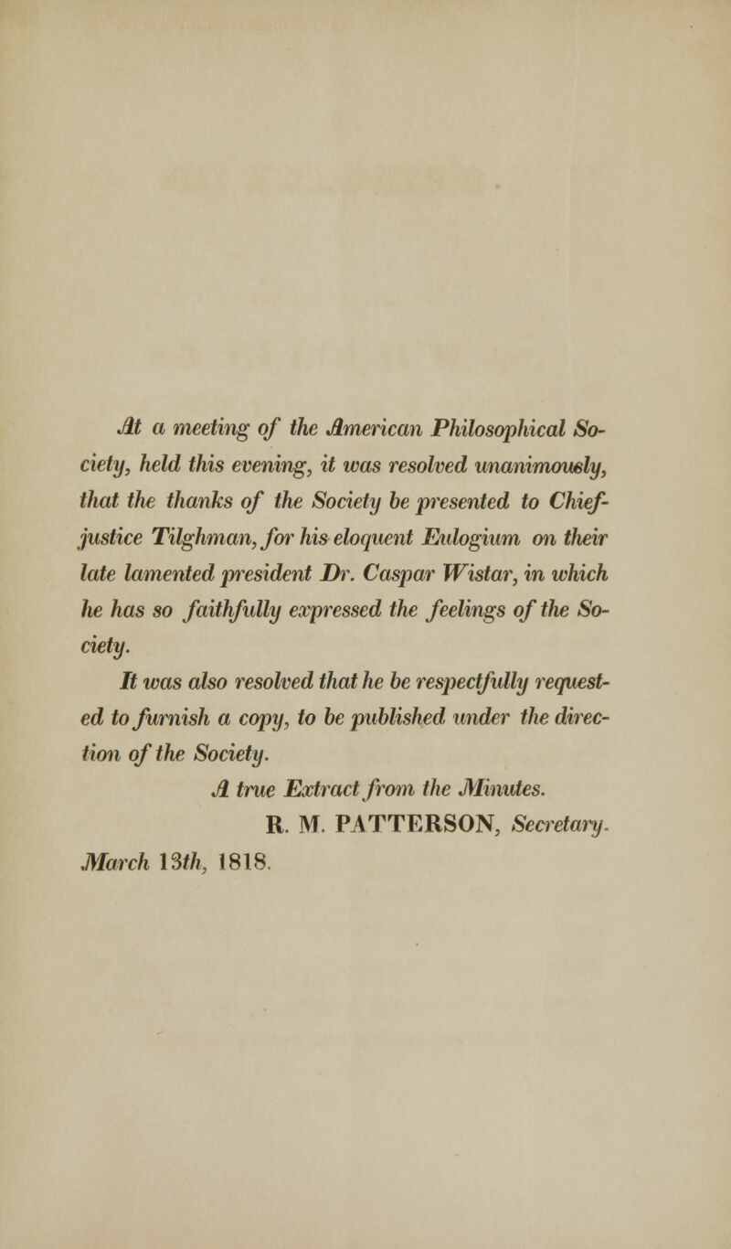 M a meeting of the American Philosophical So- ciety, held this evening, it was resolved unanimowly, that the thanks of the Society be presented to Chief- justice Tilghman, for his eloquent Eidogium mi their late lamented president Dr. Caspar Wistar, in which he has so faithfully expressed the feelings of the So- ciety. It was also resolved that he be respectfully request- ed to furnish a copy, to be published under the direc- tion of the Society. A true Extract from the Minutes. R. M. PATTERSON, Secretary. March 13th, 1818.