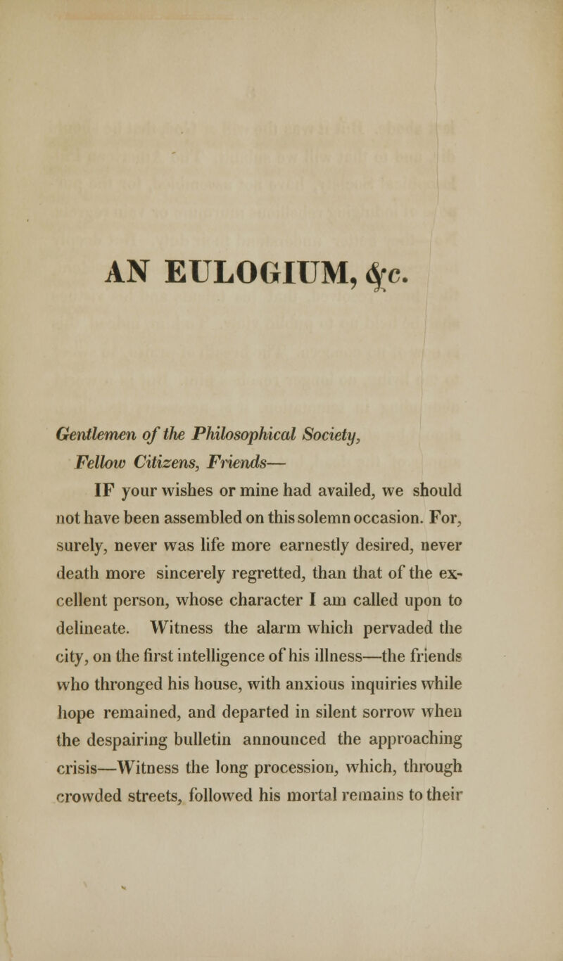 AN EULOGIUM, $c. Gentlemen of the Philosophical Society, Fellow Citizens, Friends— IF your wishes or mine had availed, we should not have been assembled on this solemn occasion. For, surely, never was life more earnestly desired, never death more sincerely regretted, than that of the ex- cellent person, whose character I am called upon to delineate. Witness the alarm which pervaded the city, on the first intelligence of his illness—the friends who thronged his house, with anxious inquiries while hope remained, and departed in silent sorrow when the despairing bulletin announced the approaching crisis—Witness the long procession, which, through crowded streets, followed his mortal remains to their