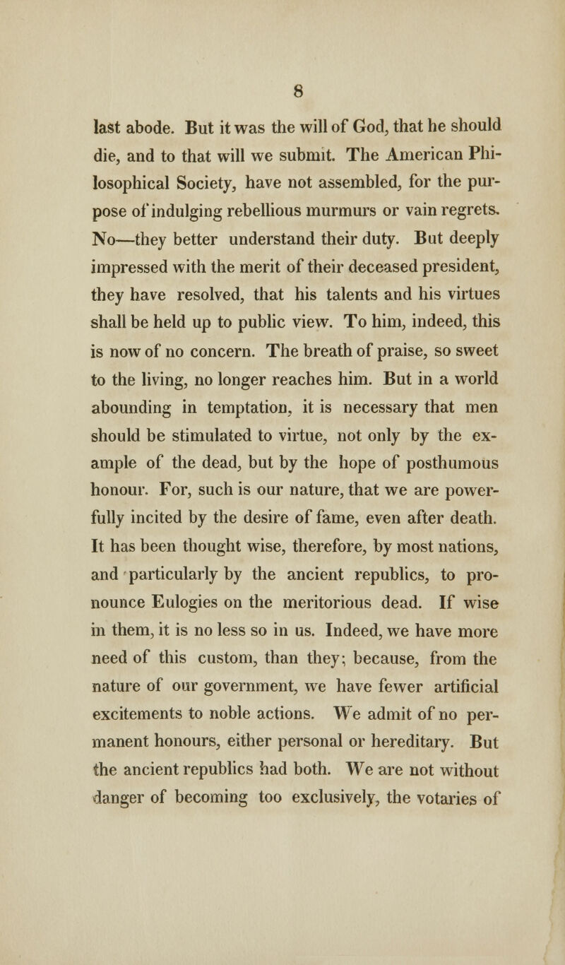 last abode. But it was the will of God, that he should die, and to that will we submit. The American Phi- losophical Society, have not assembled, for the pur- pose of indulging rebellious murmurs or vain regrets. No—they better understand their duty. But deeply impressed with the merit of their deceased president, they have resolved, that his talents and his virtues shall be held up to public view. To him, indeed, this is now of no concern. The breath of praise, so sweet to the living, no longer reaches him. But in a world abounding in temptation, it is necessary that men should be stimulated to virtue, not only by the ex- ample of the dead, but by the hope of posthumous honour. For, such is our nature, that we are power- fully incited by the desire of fame, even after death. It has been thought wise, therefore, by most nations, and particularly by the ancient republics, to pro- nounce Eulogies on the meritorious dead. If wise in them, it is no less so in us. Indeed, we have more need of this custom, than they; because, from the nature of our government, we have fewer artificial excitements to noble actions. We admit of no per- manent honours, either personal or hereditary. But the ancient republics had both. We are not without danger of becoming too exclusively, the votaries of