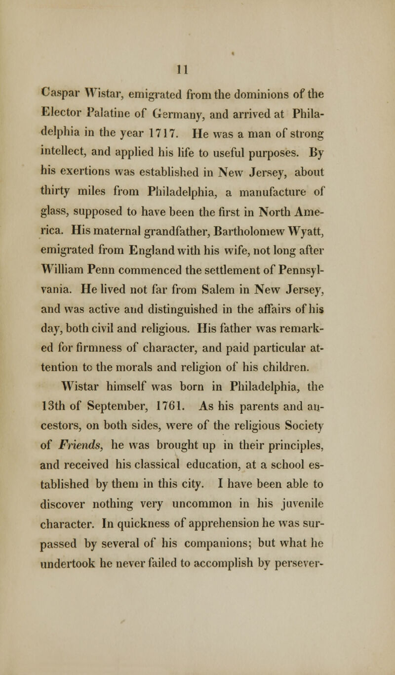 Caspar Wistar, emigrated from the dominions of the Elector Palatine of Germany, and arrived at Phila- delphia in the year 1717. He was a man of strong intellect, and applied his life to useful purposes. By his exertions was established in New Jersey, about thirty miles from Philadelphia, a manufacture of glass, supposed to have been the first in North Ame- rica. His maternal grandfather, Bartholomew Wyatt, emigrated from England with his wife, not long after William Penn commenced the settlement of Pennsyl- vania. He lived not far from Salem in New Jersey, and was active and distinguished in the affairs of his day, both civil and religious. His father was remark- ed for firmness of character, and paid particular at- tention to the morals and religion of his children. Wistar himself was born in Philadelphia, the 13th of September, 1761. As his parents and an- cestors, on both sides, were of the religious Society of Friends, he was brought up in their principles, and received his classical education, at a school es- tablished by them in this city. I have been able to discover nothing very uncommon in his juvenile character. In quickness of apprehension he was sur- passed by several of his companions; but what he undertook he never failed to accomplish by persever-