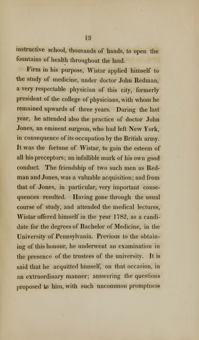 instructive school, thousands of hands, to open the fountains of health throughout the land. Firm in his purpose, Wistar applied himself to the study of medicine, under doctor John Redman, a very respectable physician of this city, formerly president of the college of physicians, with whom he remained upwards of three years. During the last year, he attended also the practice of doctor John Jones, an eminent surgeon, who had left New York, in consequence of its occupation by the British army. It was the fortune of Wistar, to gain the esteem of all his preceptors; an infallible mark of his own good conduct. The friendship of two such men as Red- man and Jones, was a valuable acquisition; and from that of Jones, in particular, very important conse- quences resulted. Having gone through the usual course of study, and attended the medical lectures, Wistar offered himself in the year 1782, as a candi- date for the degrees of Bachelor of Medicine, in the University of Pennsylvania. Previous to the obtain- ing of this honour, he underwent an examination in the presence of the trustees of the university. It is said that he acquitted himself, on that occasion, in an extraordinary manner; answering the questions proposed to him, with such uncommon promptness