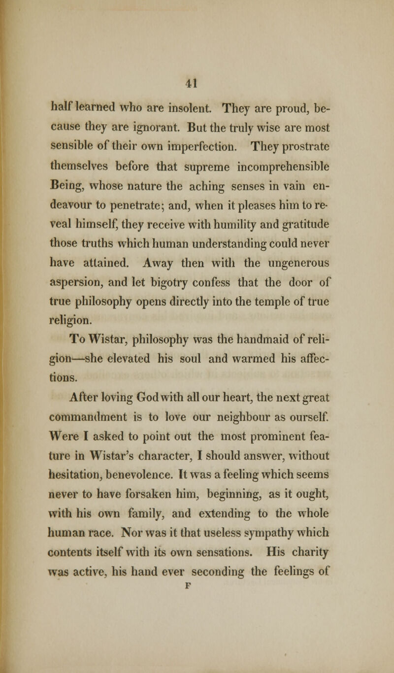 half learned who are insolent. They are proud, be- cause they are ignorant. But the truly wise are most sensible of their own imperfection. They prostrate themselves before that supreme incomprehensible Being, whose nature the aching senses in vain en- deavour to penetrate; and, when it pleases him tore- veal himself, they receive with humility and gratitude those truths which human understanding could never have attained. Away then with the ungenerous aspersion, and let bigotry confess that the door of true philosophy opens directly into the temple of true religion. To Wistar, philosophy was the handmaid of reli- gion—she elevated his soul and warmed his affec- tions. After loving God with all our heart, the next great commandment is to love our neighbour as ourself. Were I asked to point out the most prominent fea- ture in Wistar's character, I should answer, without hesitation, benevolence. It was a feeling which seems never to have forsaken him, beginning, as it ought, with his own family, and extending to the whole human race. Nor was it that useless sympathy which contents itself with its own sensations. His charity was active, his hand ever seconding the feelings of