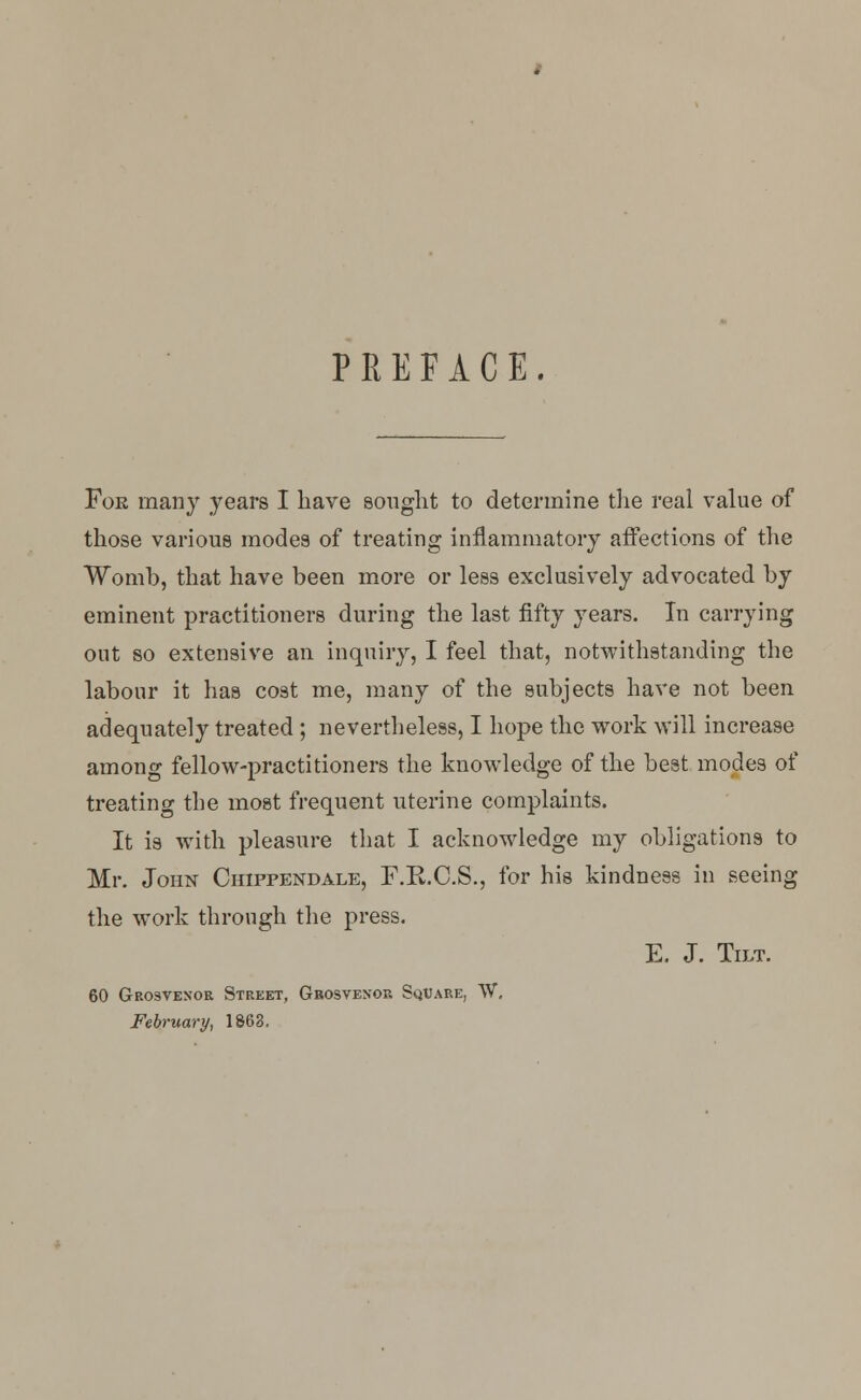 PREFACE. For many years I have sought to determine the real value of those various modes of treating inflammatory affections of the Womb, that have been more or less exclusively advocated by eminent practitioners during the last fifty years. In carrying out so extensive an inquiry, I feel that, notwithstanding the labour it has cost me, many of the subjects have not been adequately treated ; nevertheless, I hope the work will increase among fellow-practitioners the knowledge of the best modes of treating the most frequent uterine complaints. It is with pleasure that I acknowledge my obligations to Mr. John Chippendale, F.K.C.S., for his kindness in seeing the work through the press. E. J. Tilt. 60 Grosvenor Street, Grosvenor Square, W, February, 1863,