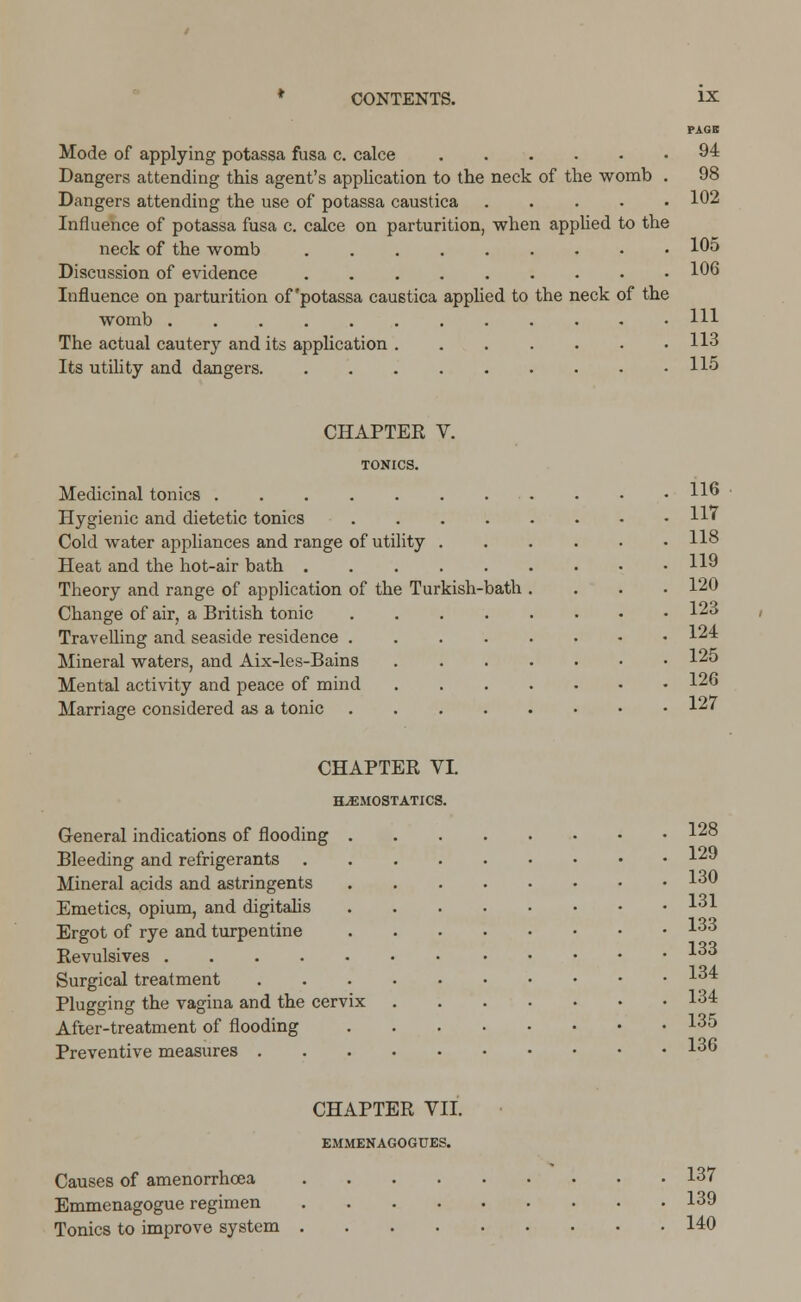 PAGE Mode of applying potassa fusa c. calce 94 Dangers attending this agent's application to the neck of the womb . 98 Dangers attending the use of potassa caustica 102 Influence of potassa fusa c. calce on parturition, when applied to the neck of the womb 105 Discussion of evidence 106 Influence on parturition of'potassa caustica applied to the neck of the womb HI The actual cautery and its application 113 Its utility and dangers .115 CHAPTER V. TONICS. Medicinal tonics H6 Hygienic and dietetic tonics H' Cold water appliances and range of utility 118 Heat and the hot-air bath HO Theory and range of application of the Turkish-bath .... 120 Change of air, a British tonic 123 Travelling and seaside residence 124 Mineral waters, and Aix-les-Bains 125 Mental activity and peace of mind 126 Marriage considered as a tonic 12' CHAPTER VI. HAEMOSTATICS. General indications of flooding 128 Bleeding and refrigerants 120 Mineral acids and astringents 130 Emetics, opium, and digitalis 131 Ergot of rye and turpentine 133 Revulsives 133 Surgical treatment 134 Plugging the vagina and the cervix 134 After-treatment of flooding 135 Preventive measures 136 CHAPTER VII. EMMENAGOGUES. Causes of amenorrhcea 137 Emmenagogue regimen 139 Tonics to improve system 140