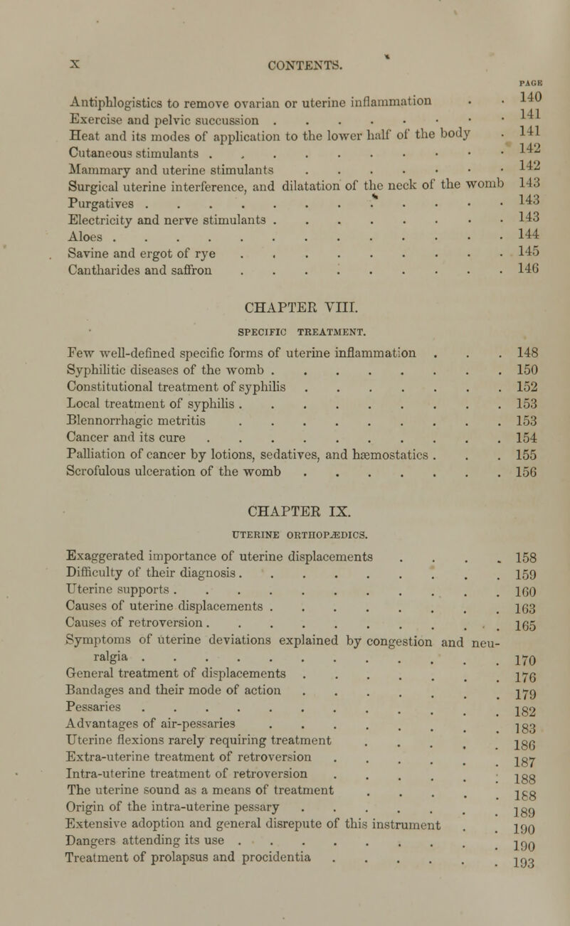 PAGE Antiphlogistics to remove ovarian or uterine inflammation Exercise and pelvic succussion • Heat and its modes of application to the lower half of the body . 1*1 Cutaneous stimulants 1 Mammary and uterine stimulants 142 Surgical uterine interference, and dilatation of the neck of the womb 143 Purgatives 143 Electricity and nerve stimulants • 143 Aloes 144 Savine and ergot of rye 145 Cantharides and saffron ......... 146 CHAPTER VIII. SPECIFIC TREATMENT. Few well-defined specific forms of uterine inflammation Syphilitic diseases of the womb . Constitutional treatment of syphilis Local treatment of syphilis . Blennorrhagic metritis Cancer and its cure Palliation of cancer by lotions, sedatives, and haemostatics Scrofulous ulceration of the womb .... 148 150 152 153 153 154 155 15G CHAPTER IX. UTERINE ORTHOPAEDICS. Exaggerated importance of uterine displacements Difficulty of their diagnosis. Uterine supports ..... Causes of uterine displacements . Causes of retroversion.... Symptoms of uterine deviations explained by ralgia General treatment of displacements Bandages and their mode of action Pessaries Advantages of air-pessaries Uterine flexions rarely requiring treatment Extra-uterine treatment of retroversion Intra-uterine treatment of retroversion The uterine sound as a means of treatment Origin of the intra-uterine pessary Extensive adoption and general disrepute of this Dangers attending its use . Treatment of prolapsus and procidentia congestion and instrument 158 159 160 163 165 170 176 179 182 183 186 187 188 188 189 190 190 193