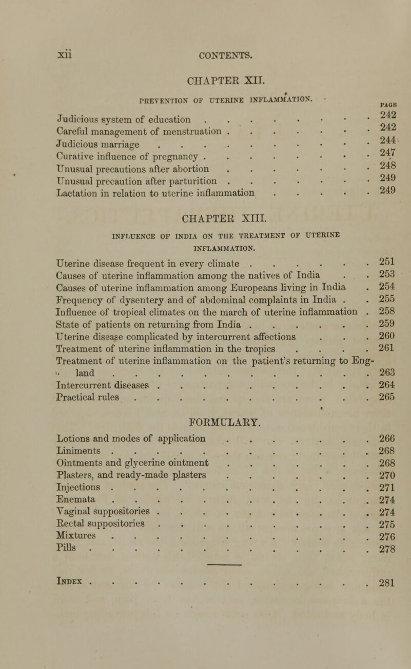 CHAPTER XII. i PREVENTION OF UTERINE INFLAMMATION. Judicious system of education Careful management of menstruation Judicious marriage Curative influence of pregnancy . Unusual precautions after abortion Unusual precaution after parturition Lactation in relation to uterine inflammation PAGE 242 242 244 247 248 249 249 CHAPTER XIII. INFLUENCE OF INDIA ON THE TREATMENT OF UTERINE INFLAMMATION. Uterine disease frequent in every climate 251 Causes of uterine inflammation among the natives of India . . 253 Causes of uterine inflammation among Europeans living in India . 254 Frequency of dysentery and of abdominal complaints in India . . 255 Influence of tropical climates on the march of uterine inflammation . 258 State of patients on returning from India 259 Uterine disease complicated by intercurrent affections . . . 260 Treatment of uterine inflammation in the tropics .... 261 Treatment of uterine inflammation on the patient's returning to Eng- >. land 263 Intercurrent diseases 264 Practical rules 265 FORMULARY. Lotions and modes of application 266 Liniments 268 Ointments and glycerine ointment 268 Plasters, and ready-made plasters 270 Injections 271 Enemata 274 Vaginal suppositories 274 Rectal suppositories 275 Mixtures 276 Pills 278 Index 281