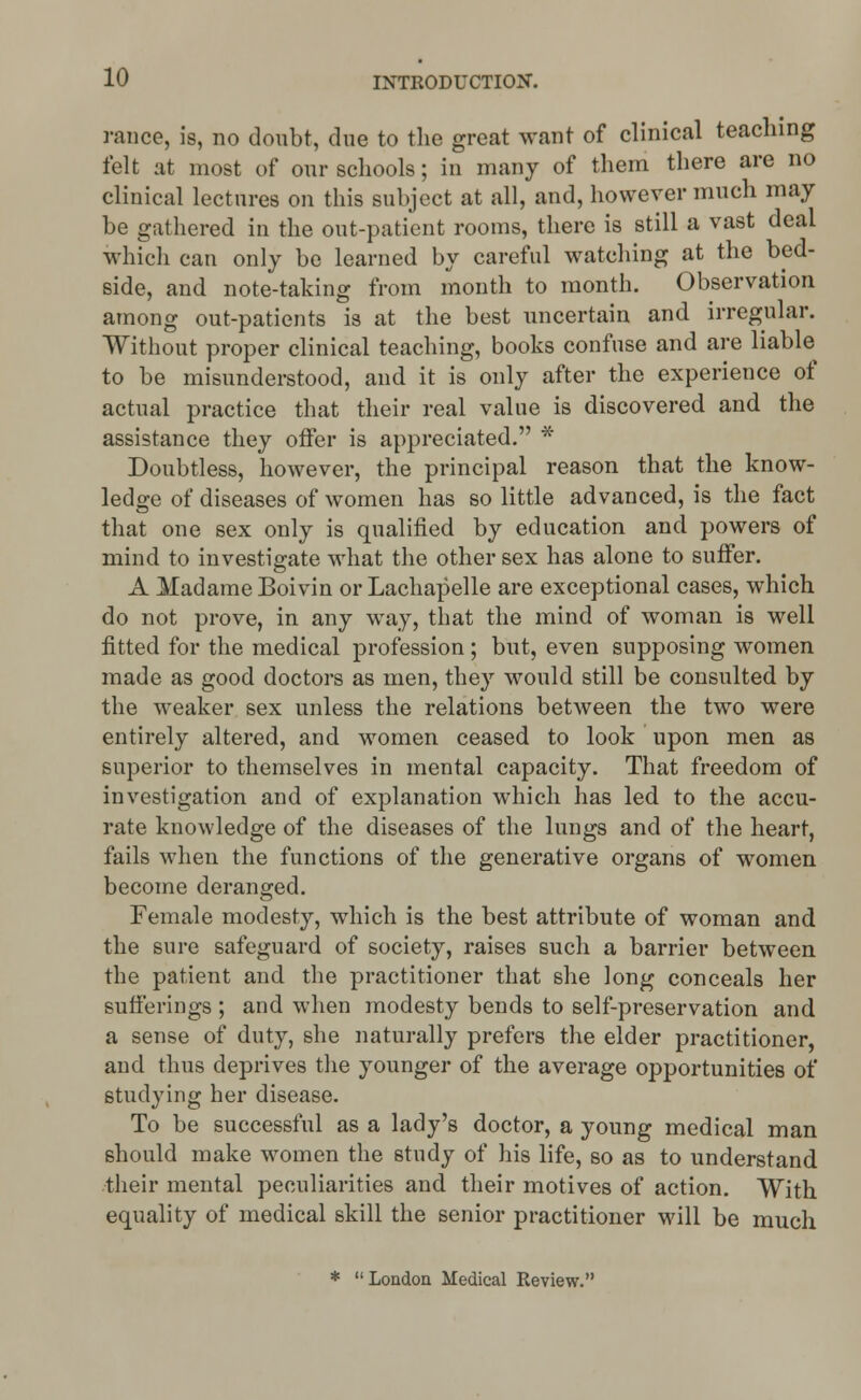 ranee, is, no doubt, due to the great want of clinical teaching felt at most of our schools; in many of them there are no clinical lectures on this subject at all, and, however much may be gathered in the out-patient rooms, there is still a vast deal which can only be learned by careful watching at the bed- side, and note-taking from month to month. Observation among out-patients is at the best uncertain and irregular. Without proper clinical teaching, books confuse and are liable to be misunderstood, and it is only after the experience of actual practice that their real value is discovered and the assistance they offer is appreciated. * Doubtless, however, the principal reason that the know- ledge of diseases of women has so little advanced, is the fact that one sex only is qualified by education and powers of mind to investigate what the other sex has alone to suffer. A Madame Boivin or Lachapelle are exceptional cases, which do not prove, in any way, that the mind of woman is well fitted for the medical profession; but, even supposing women made as good doctors as men, they would still be consulted by the weaker sex unless the relations between the two were entirely altered, and women ceased to look upon men as superior to themselves in mental capacity. That freedom of investigation and of explanation which has led to the accu- rate knowledge of the diseases of the lungs and of the heart, fails when the functions of the generative organs of women become deranged. Female modesty, which is the best attribute of woman and the sure safeguard of society, raises such a barrier between the patient and the practitioner that she long conceals her sufferings ; and when modesty bends to self-preservation and a sense of duty, she naturally prefers the elder practitioner, and thus deprives the younger of the average opportunities of studying her disease. To be successful as a lady's doctor, a young medical man should make women the study of his life, so as to understand their mental peculiarities and their motives of action. With equality of medical skill the senior practitioner will be much *  London Medical Review.