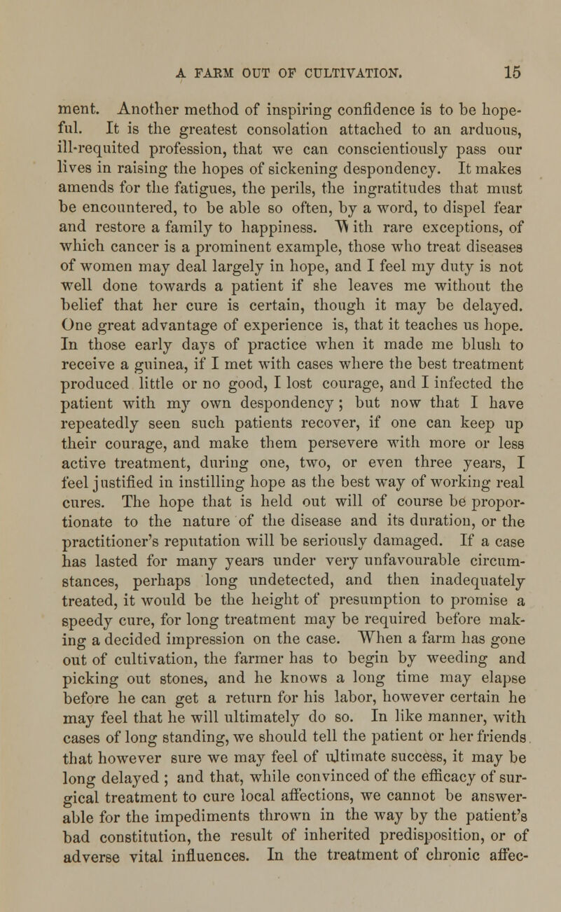 ment. Another method of inspiring confidence is to be hope- ful. It is the greatest consolation attached to an arduous, ill-requited profession, that we can conscientiously pass our lives in raising the hopes of sickening despondency. It makes amends for the fatigues, the perils, the ingratitudes that must be encountered, to be able so often, by a word, to dispel fear and restore a family to happiness. W ith rare exceptions, of which cancer is a prominent example, those who treat diseases of women may deal largely in hope, and I feel my duty is not well done towards a patient if she leaves me without the belief that her cure is certain, though it may be delayed. One great advantage of experience is, that it teaches us hope. In those early days of practice when it made me blush to receive a guinea, if I met with cases where the best treatment produced little or no good, I lost courage, and I infected the patient with my own despondency ; but now that I have repeatedly seen such patients recover, if one can keep up their courage, and make them persevere with more or less active treatment, during one, two, or even three years, I feel justified in instilling hope as the best way of working real cures. The hope that is held out will of course be propor- tionate to the nature of the disease and its duration, or the practitioner's reputation will be seriously damaged. If a case has lasted for many years under very unfavourable circum- stances, perhaps long undetected, and then inadequately treated, it would be the height of presumption to promise a speedy cure, for long treatment may be required before mak- ing a decided impression on the case. When a farm has gone out of cultivation, the farmer has to begin by weeding and picking out stones, and he knows a long time may elapse before he can get a return for his labor, however certain he may feel that he will ultimately do so. In like manner, with cases of long standing, we should tell the patient or her friends that however sure we may feel of ultimate success, it may be long delayed ; and that, while convinced of the efficacy of sur- gical treatment to cure local affections, we cannot be answer- able for the impediments thrown in the way by the patient's bad constitution, the result of inherited predisposition, or of adverse vital influences. In the treatment of chronic affec-