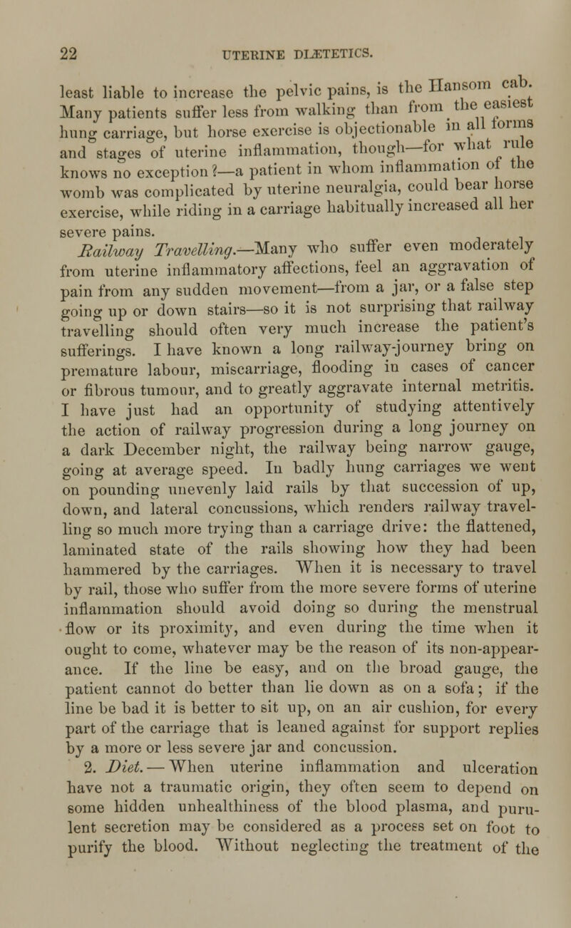 least liable to increase the pelvic pains, is the Hansom cab. Many patients suffer less from walking than from ^ the easiest hung carriage, but horse exercise is objectionable m all forms and stages of uterine inflammation, though—for what rule knows no exception ?—a patient in whom inflammation oi the womb was complicated by uterine neuralgia, could bear horse exercise, while riding in a carriage habitually increased all her severe pains. Railway Travelling.—-Many who suffer even moderately from uterine inflammatory affections, feel an aggravation of pain from any sudden movement—from a jar, or a false step going up or down stairs—so it is not surprising that railway travelling should often very much increase the patient's sufferings. I have known a long railway-journey bring on premature labour, miscarriage, flooding in cases of cancer or fibrous tumour, and to greatly aggravate internal metritis. I have just had an opportunity of studying attentively the action of railway progression during a long journey on a dark December night, the railway being narrow gauge, going at average speed. In badly hung carriages we went on pounding unevenly laid rails by that succession of up, down, and lateral concussions, which renders railway travel- ling so much more trying than a carriage drive: the flattened, laminated state of the rails showing how they had been hammered by the carriages. When it is necessary to travel by rail, those who suffer from the more severe forms of uterine inflammation should avoid doing so during the menstrual flow or its proximity, and even during the time when it ought to come, whatever may be the reason of its non-appear- ance. If the line be easy, and on the broad gauge, the patient cannot do better than lie down as on a sofa; if the line be bad it is better to sit up, on an air cushion, for every part of the carriage that is leaned against for support replies by a more or less severe jar and concussion. 2. Diet. — When uterine inflammation and ulceration have not a traumatic origin, they often seem to depend on some hidden unhealthiness of the blood plasma, and puru- lent secretion may be considered as a process set on foot to purify the blood. Without neglecting the treatment of the