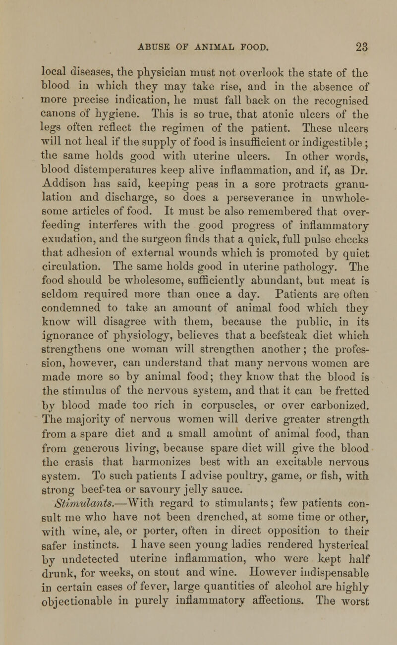 local diseases, the physician must not overlook the state of the blood in which they may take rise, and in the absence of more precise indication, he must fall back on the recognised canons of hygiene. This is so true, that atonic ulcers of the legs often reflect the regimen of the patient. These ulcers will not heal if the supply of food is insufficient or indigestible ; the same holds good with uterine ulcers. In other words, blood distemperatnres keep alive inflammation, and if, as Dr. Addison has said, keeping peas in a sore protracts granu- lation and discharge, so does a perseverance in unwhole- some articles of food. It must be also remembered that over- feeding interferes with the good progress of inflammatory exudation, and the surgeon finds that a quick, full pulse checks that adhesion of external wounds which is promoted by quiet circulation. The same holds good in uterine pathology. The food should be wholesome, sufficiently abundant, but meat is seldom required more than once a day. Patients are often condemned to take an amount of animal food which they know will disagree with them, because the public, in its ignorance of physiology, believes that a beefsteak diet which strengthens one woman will strengthen another; the profes- sion, however, can understand that many nervous women are made more so by animal food; they know that the blood is the stimulus of the nervous system, and that it can be fretted by blood made too rich in corpuscles, or over carbonized. The majority of nervous women will derive greater strength from a spare diet and a small amount of animal food, than from generous living, because spare diet will give the blood the crasis that harmonizes best with an excitable nervous system. To such patients I advise poultry, game, or fish, with strong beef-tea or savoury jelly sauce. Stimulants.—With regard to stimulants; few patients con- sult me who have not been drenched, at some time or other, with wine, ale, or porter, often in direct opposition to their safer instincts. 1 have seen young ladies rendered hysterical by undetected uterine inflammation, who were kept half drunk, for weeks, on stout and wine. However indispensable in certain cases of fever, large quantities of alcohol are highly objectionable in purely inflammatory affections. The worst