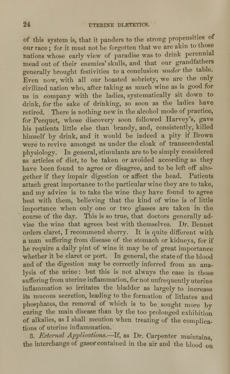 of this system is, that it panders to the strong propensities of our race; for it must not be forgotten that we are akin to those nations whose early view of paradise was to drink perennial mead out of their enemies' skulls, and that our grandfathers generally brought festivities to a conclusion under the table. Even now, with all our boasted sobriety, we are the only civilized nation who, after taking as much wine as is good for us in company with the ladies, systematically sit down to drink, for the sake of drinking, so soon as the ladies have retired. There is nothing new in the alcohol mode of practice, for Pecquet, whose discovery soon followed Harvey's, gave his patients little else than brandy, and, consistently, killed himself by drink, and it would be indeed a pity if Brown were to revive amongst us under the cloak of transcendental physiology. In general, stimulants are to be simply considered as articles of diet, to be taken or avoided according as they have been found to agree or disagree, and to be left off alto- gether if they impair digestion or affect the head. Patients attach great importance to the particular wine they are to take, and my advice is to take the wine they have found to agree best with them, believing that the kind of wine is of little importance when only one or two glasses are taken in the course of the day. This is so true, that doctors generally ad- vise the wine that agrees best with themselves. Dr. Bennet orders claret, I recommend sherry. It is quite different with a man suffering from disease of the stomach or kidneys, for if he require a daily pint of wine it may be of great importance whether it be claret or port. In general, the state of the blood and of the digestion may be correctly inferred from an ana- lysis of the urine: but this is not always the case in those suffering from uterine inflammation, for not unfrequently uterine inflammation so irritates the bladder as largely to increase its mucous secretion, leading to the formation of lithates and phosphates, the removal of which is to be sought more by curing the main disease than by the too prolonged exhibition of alkalies, as I shall mention when treating of the complica- tions of uterine inflammation. 3. External Applications.—If, as Dr. Carpenter maintains the interchange of gases* contained in the air and the blood on