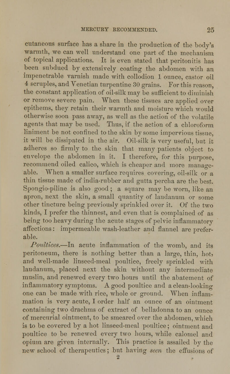 cutaneous surface has a share in the production of the body's warmth, we can well understand one part of the mechanism of topical applications. It is even stated that peritonitis has been subdued by extensively coating the abdomen with an impenetrable varnish made with collodion 1 ounce, castor oil 4 scruples, and Venetian turpentine 30 grains. For this reason, the constant application of oil-silk may be sufficient to diminish or remove severe pain. When these tissues are applied over epithems, they retain their warmth and moisture which would otherwise soon pass away, as well as the action of the volatile agents that may be used. Thus, if the action of a chloroform liniment be not confined to the skin by some impervious tissue, it will be dissipated in the air. Oil-silk is very useful, but it adheres so firmly to the skin that many patients object to envelope the abdomen in it. I therefore, for this purpose, recommend oiled calico, which is cheaper and more manage- able. When a smaller surface requires covering, oil-silk or a thin tissue made of india-rubber and gutta percha are the best. Spongio-piline is also good ; a square may be worn, like an apron, next the skin, a small quantity of laudanum or some other tincture being previously sprinkled over it. Of the two kinds, I prefer the thinnest, and even that is complained of as being too heavy during the acute stages of pelvic inflammatory affections: impermeable wash-leather and flannel are prefer- able. Poultices.—In acute inflammation of the womb, and its peritoneum, there is nothing better than a large, thin, hot) and well-made linseed-meal poultice, freely sjmnkled with laudanum, placed next the skin without any intermediate muslin, and renewed every two hours until the abatement of inflammatory symptoms. A good poultice and a clean-looking one can be made with rice, whole or ground. When inflam- mation is very acute, I order half an ounce of an ointment containing two drachms of extract of belladonna to an ounce of mercurial ointment, to be smeared over the abdomen, which is to be covered by a hot linseed-meal poultice; ointment and poultice to be renewed every two hours, while calomel and opium are given internally. This practice is assailed by the new school of therapeutics; but having seen the effusions of 2