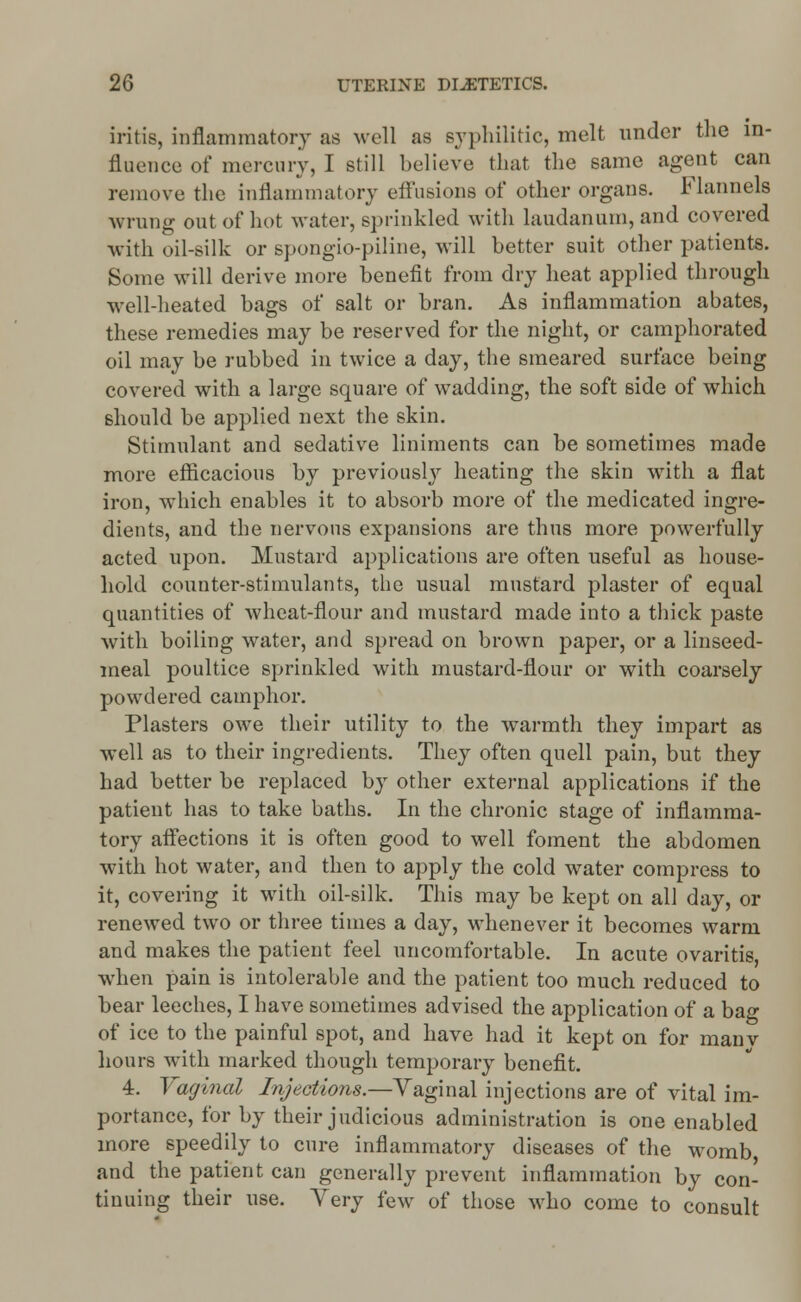 iritis, inflammatory as well as syphilitic, melt under the in- fluence of mercury, I still believe that the same agent can remove the inflammatory effusions of other organs. Flannels wrung out of hot water, sprinkled with laudanum, and covered with oil-silk or spongio-piline, will better suit other patients. Some will derive more benefit from dry heat applied through well-heated bags of salt or bran. As inflammation abates, these remedies may be reserved for the night, or camphorated oil may be rubbed in twice a day, the smeared surface being covered with a large square of wadding, the soft side of which should be applied next the skin. Stimulant and sedative liniments can be sometimes made more efficacious by previously heating the skin with a flat iron, which enables it to absorb more of the medicated ingre- dients, and the nervous expansions are thus more powerfully acted upon. Mustard applications are often useful as house- hold counter-stimulants, the usual mustard plaster of equal quantities of wheat-flour and mustard made into a thick paste with boiling water, and spread on brown paper, or a linseed- meal poultice sprinkled with mustard-flour or with coarsely powdered camphor. Plasters owe their utility to the warmth they impart as well as to their ingredients. They often quell pain, but they had better be replaced by other external applications if the patient has to take baths. In the chronic stage of inflamma- tory affections it is often good to well foment the abdomen with hot water, and then to apply the cold water compress to it, covering it with oil-silk. This may be kept on all day, or renewed two or three times a day, whenever it becomes warm and makes the patient feel uncomfortable. In acute ovaritis when pain is intolerable and the patient too much reduced to bear leeches, I have sometimes advised the application of a bag of ice to the painful spot, and have had it kept on for manv hours with marked though temporary benefit. 4. Vaginal Injections.—Vaginal injections are of vital im- portance, for by their judicious administration is one enabled more speedily to cure inflammatory diseases of the womb and the patient can generally prevent inflammation by con- tinuing their use. Yery few of those who come to consult