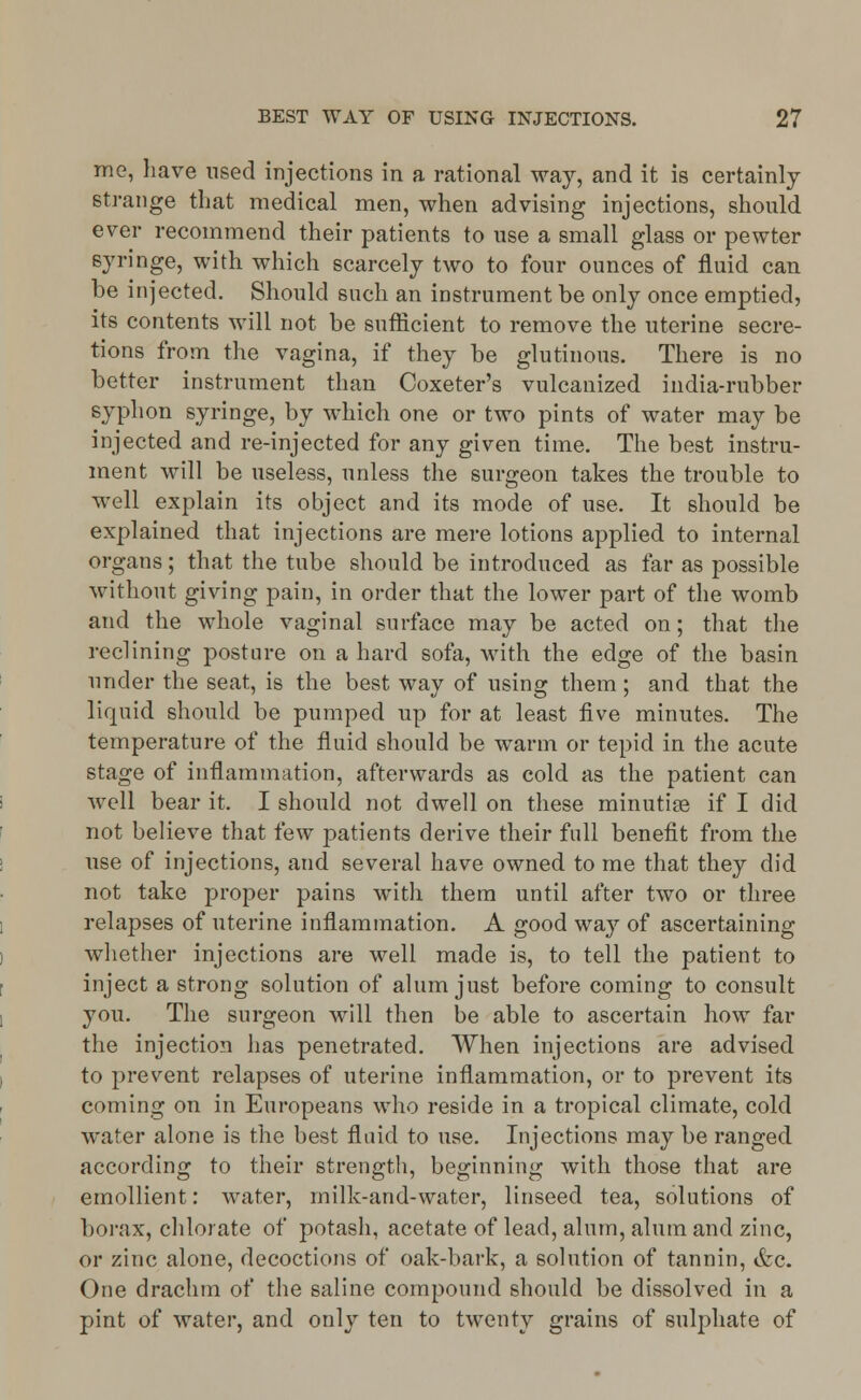 me, have used injections in a rational way, and it is certainly strange that medical men, when advising injections, should ever recommend their patients to use a small glass or pewter syringe, with which scarcely two to four ounces of fluid can be injected. Should such an instrument be only once emptied, its contents will not be sufficient to remove the uterine secre- tions from the vagina, if they be glutinous. There is no better instrument than Coxeter's vulcanized india-rubber syphon syringe, by which one or two pints of water may be injected and re-injected for any given time. The best instru- ment will be useless, unless the surgeon takes the trouble to well explain its object and its mode of use. It should be explained that injections are mere lotions applied to internal organs; that the tube should be introduced as far as possible without giving pain, in order that the lower part of the womb and the whole vaginal surface may be acted on; that the reclining posture on a hard sofa, with the edge of the basin under the seat, is the best way of using them; and that the liquid should be pumped up for at least five minutes. The temperature of the fluid should be warm or tepid in the acute stage of inflammation, afterwards as cold as the patient can well bear it. I should not dwell on these minutiae if I did not believe that few patients derive their full benefit from the use of injections, and several have owned to me that they did not take proper pains with them until after two or three relapses of uterine inflammation. A good way of ascertaining whether injections are well made is, to tell the patient to inject a strong solution of alum just before coming to consult you. The surgeon will then be able to ascertain how far the injection has penetrated. When injections are advised to prevent relapses of uterine inflammation, or to prevent its coming on in Europeans who reside in a tropical climate, cold water alone is the best fluid to use. Injections may be ranged according to their strength, beginning with those that are emollient: water, milk-and-water, linseed tea, solutions of borax, chlorate of potash, acetate of lead, alum, alum and zinc, or zinc alone, decoctions of oak-bark, a solution of tannin, &c. One drachm of the saline compound should be dissolved in a pint of water, and only ten to twenty grains of sulphate of