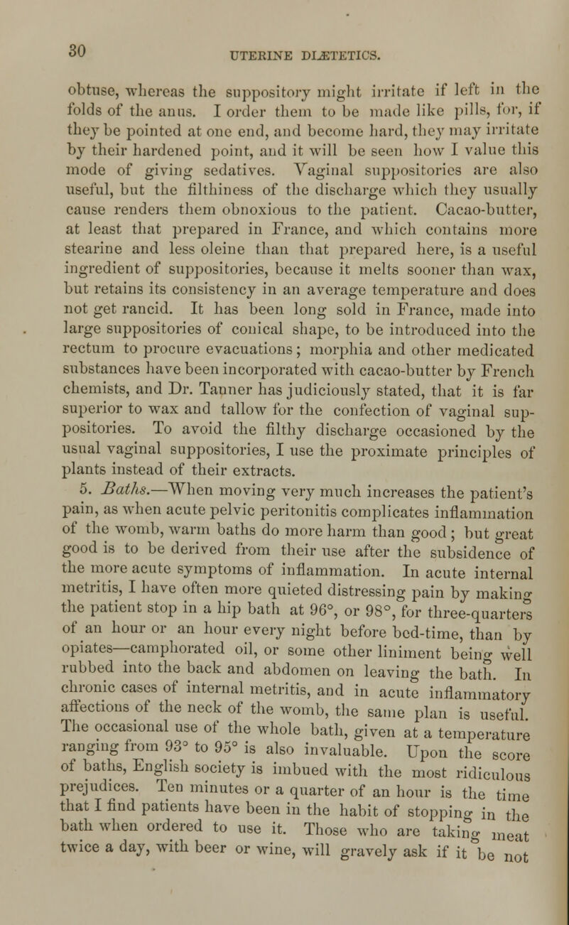 UTERINE DIETETICS. obtuse, whereas the suppository might irritate if left in the folds of the anus. I order them to be made like pills, for, if they be pointed at one end, and become hard, they may irritate by their hardened point, and it will be seen how I value this mode of giving sedatives. Vaginal suppositories are also useful, but the filthiness of the discharge which they usually cause renders them obnoxious to the patient. Cacao-butter, at least that prepared in France, and which contains more stearine and less oleine than that prepared here, is a useful ingredient of suppositories, because it melts sooner than wax, but retains its consistency in an average temperature and does not get rancid. It has been long sold in France, made into large suppositories of conical shape, to be introduced into the rectum to procure evacuations; morphia and other medicated substances have been incorporated with cacao-butter by French chemists, and Dr. Tanner has judiciously stated, that it is far superior to wax and tallow for the confection of vaginal sup- positories. To avoid the filthy discharge occasioned by the usual vaginal suppositories, I use the proximate principles of plants instead of their extracts. 5. Baths.—When moving very much increases the patient's pain, as when acute pelvic peritonitis complicates inflammation of the womb, warm baths do more harm than good ; but great good is to be derived from their use after the subsidence of the more acute symptoms of inflammation. In acute internal metritis, I have often more quieted distressing pain by making the patient stop in a hip bath at 96°, or 98°, for three-quarters of an hour or an hour every night before bed-time, than by opiates—camphorated oil, or some other liniment being well rubbed into the back and abdomen on leaving the bath. In chronic cases of internal metritis, and in acute inflammatory affections of the neck of the womb, the same plan is useful The occasional use of the whole bath, given at a temperature ranging from 933 to 95° is also invaluable. Upon the score of baths, English society is imbued with the most ridiculous prejudices. Ten minutes or a quarter of an hour is the time that I find patients have been in the habit of stopping in the bath when ordered to use it. Those who are taking meat twice a day, with beer or wine, will gravely ask if it be not