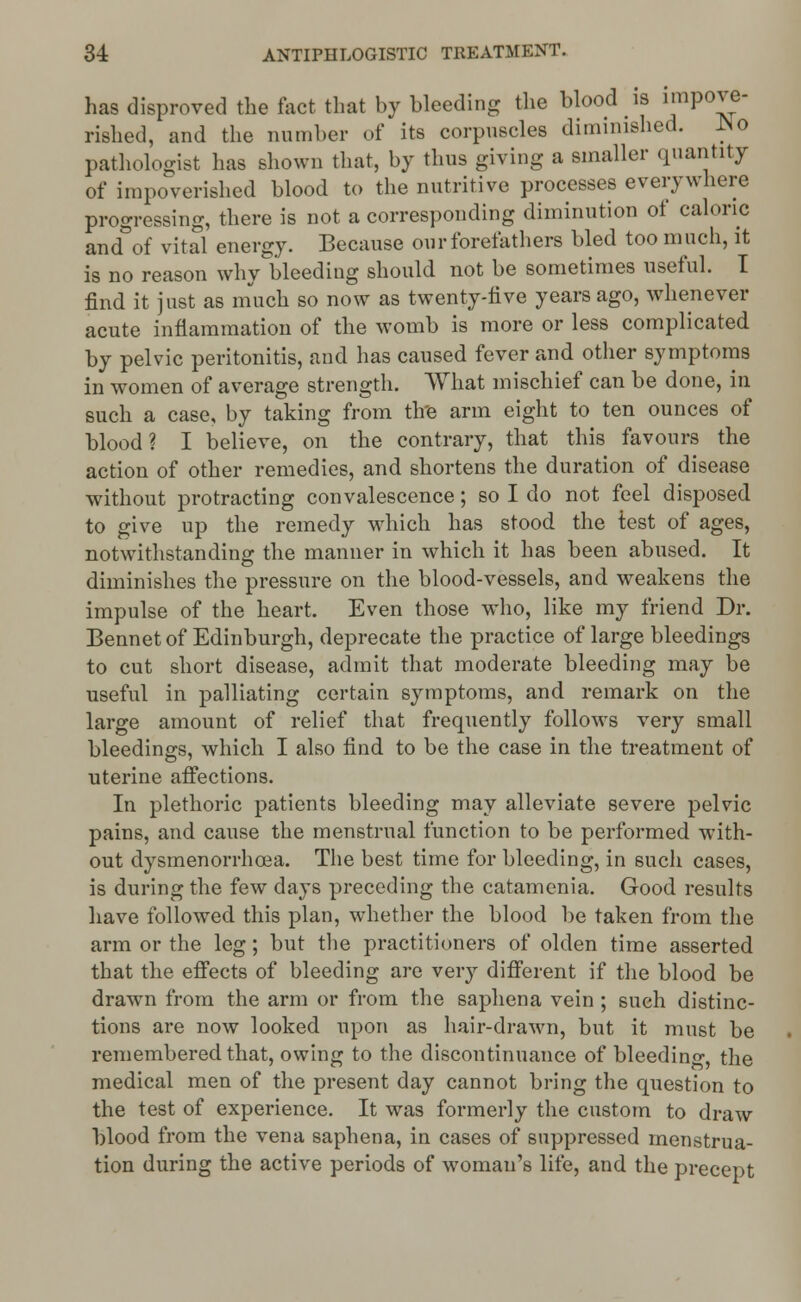 has disproved the fact that by bleeding the blood is ^P0^ rished, and the number of its corpuscles diminished, ho pathologist has shown that, by thus giving a smaller quantity of impoverished blood to the nutritive processes everywhere progressing, there is not a corresponding diminution of caloric and of vital energy. Because our forefathers bled too much, it is no reason why bleeding should not be sometimes useful. I find it just as much so now as twenty-rive years ago, whenever acute inflammation of the womb is more or less complicated hy pelvic peritonitis, and has caused fever and other symptoms in women of average strength. What mischief can he done, in such a case, by taking from tire arm eight to ten ounces of blood? I believe, on the contrary, that this favours the action of other remedies, and shortens the duration of disease without protracting convalescence; so I do not feel disposed to give up the remedy which has stood the test of ages, notwithstanding the manner in which it has been abused. It diminishes the pressure on the blood-vessels, and weakens the impulse of the heart. Even those who, like my friend Dr. Bennet of Edinburgh, deprecate the practice of large bleedings to cut short disease, admit that moderate bleeding may be useful in palliating certain symptoms, and remark on the large amount of relief that frequently follows very small bleedings, which I also find to be the case in the treatment of uterine affections. In plethoric patients bleeding may alleviate severe pelvic pains, and cause the menstrual function to be performed with- out dysmenorrhea. The best time for bleeding, in such cases, is during the few days preceding the catamenia. Good results have followed this plan, whether the blood be taken from the arm or the leg; but the practitioners of olden time asserted that the effects of bleeding are very different if the blood be drawn from the arm or from the saphena vein ; such distinc- tions are now looked upon as hair-drawn, but it must be remembered that, owing to the discontinuance of bleeding, the medical men of the present day cannot bring the question to the test of experience. It was formerly the custom to draw blood from the vena saphena, in cases of suppressed menstrua- tion during the active periods of woman's life, and the precept