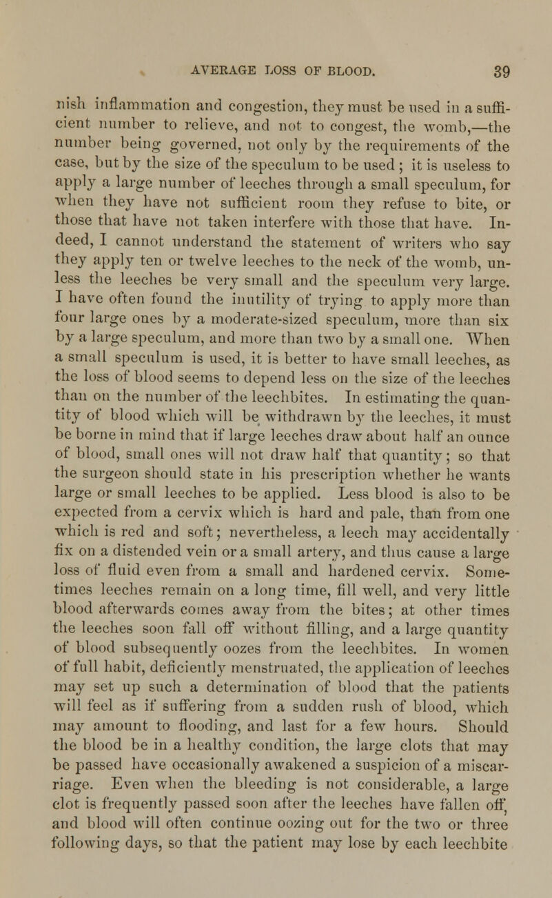 iiish inflammation and congestion, they must be used in a suffi- cient number to relieve, and not to congest, the womb,—the number being governed, not only by the requirements of the case, but by the size of the speculum to be used ; it is useless to apply a large number of leeches through a small speculum, for when they have not sufficient room they refuse to bite, or those that have not taken interfere with those that have. In- deed, I cannot understand the statement of writers who say they apply ten or twelve leeches to the neck of the womb, un- less the leeches be very small and the speculum very large. I have often found the inutility of trying to apply more than four large ones by a moderate-sized speculum, more than six by a large speculum, and more than two by a small one. When a small speculum is used, it is better to have small leeches, as the loss of blood seems to depend less on the size of the leeches than on the number of the leechbites. In estimating the quan- tity of blood which will be withdrawn by the leeches, it must be borne in mind that if large leeches draw about half an ounce of blood, small ones will not draw half that quantity; so that the surgeon should state in his prescription whether he wants large or small leeches to be applied. Less blood is also to be expected from a cervix which is hard and pale, than from one which is red and soft; nevertheless, a leech may accidentally fix on a distended vein or a small artery, and thus cause a large loss of fluid even from a small and hardened cervix. Some- times leeches remain on a long time, fill well, and very little blood afterwards comes away from the bites; at other times the leeches soon fall off without filling, and a large quantity of blood subsequently oozes from the leechbites. In women of full habit, deficiently menstruated, the application of leeches may set up such a determination of blood that the patients will feel as if suffering from a sudden rush of blood, which may amount to flooding, and last for a few hours. Should the blood be in a healthy condition, the large clots that may be passed have occasionally awakened a suspicion of a miscar- riage. Even when the bleeding is not considerable, a large clot is frequently passed soon after the leeches have fallen off' and blood will often continue oozing out for the two or three following days, so that the patient may lose by each leechbite