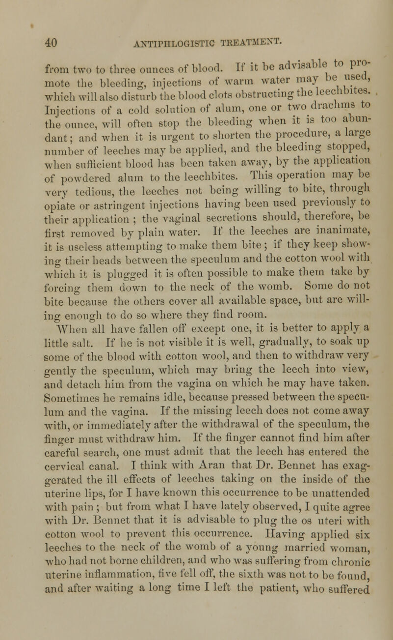 from two to three ounces of blood. If it be advisable to pro- mote the bleeding, injections of warm water may be used, which will also disturb the blood clots obstructing the leechbites. Injections of a cold solution of alum, one or two drachms to the ounce, will often stop the bleeding when it is too abun- dant ; and when it is urgent to shorten the procedure, a large number of leeches may be applied, and the bleeding stopped, when sufficient blood lias been taken away, by the application of powdered alum to the leechbites. This operation may be very tedious, the leeches not being willing to bite, through opiate or astringent injections having been used previously to their application ; the vaginal secretions should, therefore, be first removed by plain water. If the leeches are inanimate, it is useless attempting to make them bite ; if they keep show- ing their heads between the speculum and the cotton wool with which it is plugged it is often possible to make them take by forcing them down to the neck of the womb. Some do not bite because the others cover all available space, but are will- ing enough to do so where they find room. When all have fallen off except one, it is better to apply a little salt, If he is not visible it is well, gradually, to soak up some of the blood with cotton wool, and then to withdraw very gently the speculum, which may bring the leech into view, and detach him from the vagina on which he may have taken. Sometimes he remains idle, because pressed between the specu- lum and the vagina. If the missing leech does not come away with, or immediately after the withdrawal of the speculum, the finger must withdraw him. If the finger cannot find him after careful search, one must admit that the leech has entered the cervical canal. I think with Aran that Dr. Bennet has exag- gerated the ill effects of leeches taking on the inside of the uterine lips, for I have known this occurrence to be unattended with pain ; but from what I have lately observed, I quite agree with Dr. Bennet that it is advisable to plug the os uteri with cotton wool to prevent this occurrence. Having applied six leeches to the neck of the womb of a young married woman, who had not borne children, and who was suffering from chronic uterine inflammation, five fell off, the sixth was not to be found and after waiting a long time I left the patient, who suffered