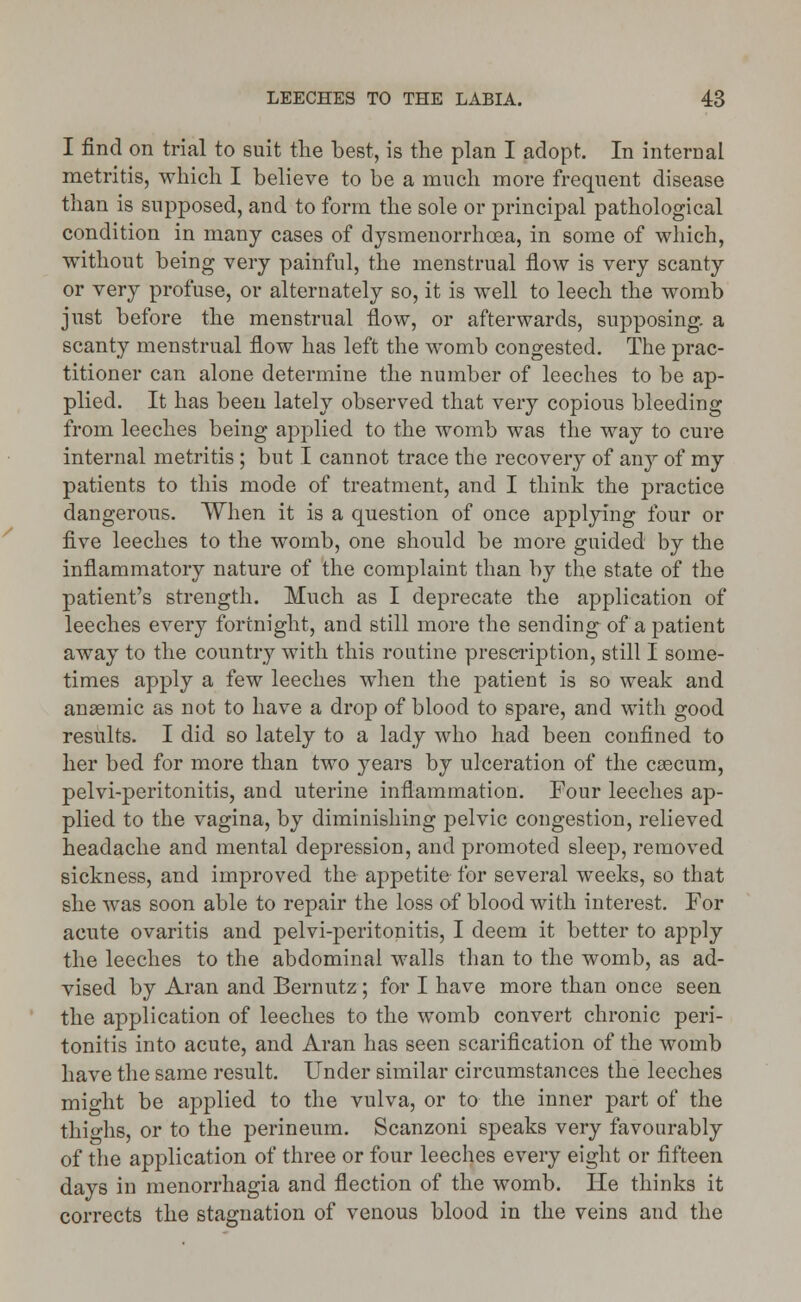 I find on trial to suit the best, is the plan I adopt. In internal metritis, which I believe to be a much more frequent disease than is supposed, and to form the sole or principal pathological condition in many cases of dysmenorrhoea, in some of which, without being very painful, the menstrual flow is very scanty or very profuse, or alternately so, it is well to leech the womb just before the menstrual flow, or afterwards, supposing, a scanty menstrual flow has left the womb congested. The prac- titioner can alone determine the number of leeches to be ap- plied. It has been lately observed that very copious bleeding from leeches being applied to the womb was the way to cure internal metritis ; but I cannot trace the recovery of any of my patients to this mode of treatment, and I think the practice dangerous. When it is a question of once applying four or five leeches to the womb, one should be more guided by the inflammatory nature of the complaint than by the state of the patient's strength. Much as I deprecate the application of leeches every fortnight, and still more the sending of a patient away to the country with this routine prescription, still I some- times apply a few leeches when the patient is so weak and anaemic as not to have a drop of blood to spare, and with good results. I did so lately to a lady who had been confined to her bed for more than two }7ears by ulceration of the caecum, pelvi-peritonitis, and uterine inflammation. Four leeches ap- plied to the vagina, by diminishing pelvic congestion, relieved headache and mental depression, and promoted sleep, removed sickness, and improved the appetite for several weeks, so that she was soon able to repair the loss of blood with interest. For acute ovaritis and pelvi-peritonitis, I deem it better to apply the leeches to the abdominal walls than to the womb, as ad- vised by Aran and Bernutz ; for I have more than once seen the application of leeches to the womb convert chronic peri- tonitis into acute, and Aran has seen scarification of the womb have the same result. Under similar circumstances the leeches might be applied to the vulva, or to the inner part of the thighs, or to the perineum. Scanzoni speaks very favourably of the application of three or four leeches every eight or fifteen days in menorrhagia and flection of the womb. He thinks it corrects the stagnation of venous blood in the veins and the