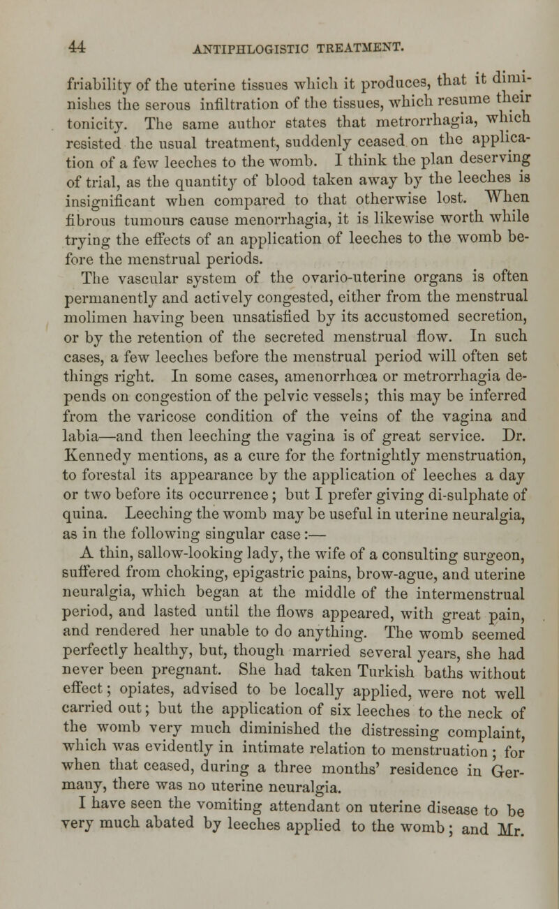 friability of the uterine tissues which it produces, that it dimi- nishes the serous infiltration of the tissues, which resume their tonicity. The same author states that metrorrhagia, which resisted the usual treatment, suddenly ceased on the applica- tion of a few leeches to the womb. I think the plan deserving of trial, as the quantity of blood taken away by the leeches is insignificant when compared to that otherwise lost. When fibrous tumours cause menorrhagia, it is likewise worth while trying the effects of an application of leeches to the womb be- fore the menstrual periods. The vascular system of the ovario-uterine organs is often permanently and actively congested, either from the menstrual molimen having been unsatisfied by its accustomed secretion, or by the retention of the secreted menstrual flow. In such cases, a few leeches before the menstrual period will often set things right. In some cases, amenorrhcea or metrorrhagia de- pends on congestion of the pelvic vessels; this may be inferred from the varicose condition of the veins of the vagina and labia—and then leeching the vagina is of great service. Dr. Kennedy mentions, as a cure for the fortnightly menstruation, to forestal its appearance by the application of leeches a day or two before its occurrence; but I prefer giving di-sulphate of quina. Leeching the womb may be useful in uterine neuralgia, as in the following singular case :— A thin, sallow-looking lady, the wife of a consulting surgeon, suffered from choking, epigastric pains, brow-ague, and uterine neuralgia, which began at the middle of the intermenstrual period, and lasted until the flows appeared, with great pain, and rendered her unable to do anything. The womb seemed perfectly healthy, but, though married several years, she had never been pregnant. She had taken Turkish baths without effect; opiates, advised to be locally applied, were not well carried out; but the application of six leeches to the neck of the womb very much diminished the distressing complaint, which was evidently in intimate relation to menstruation ; for when that ceased, during a three months' residence in Ger- many, there was no uterine neuralgia. I have seen the vomiting attendant on uterine disease to be very much abated by leeches applied to the womb; and Mr.