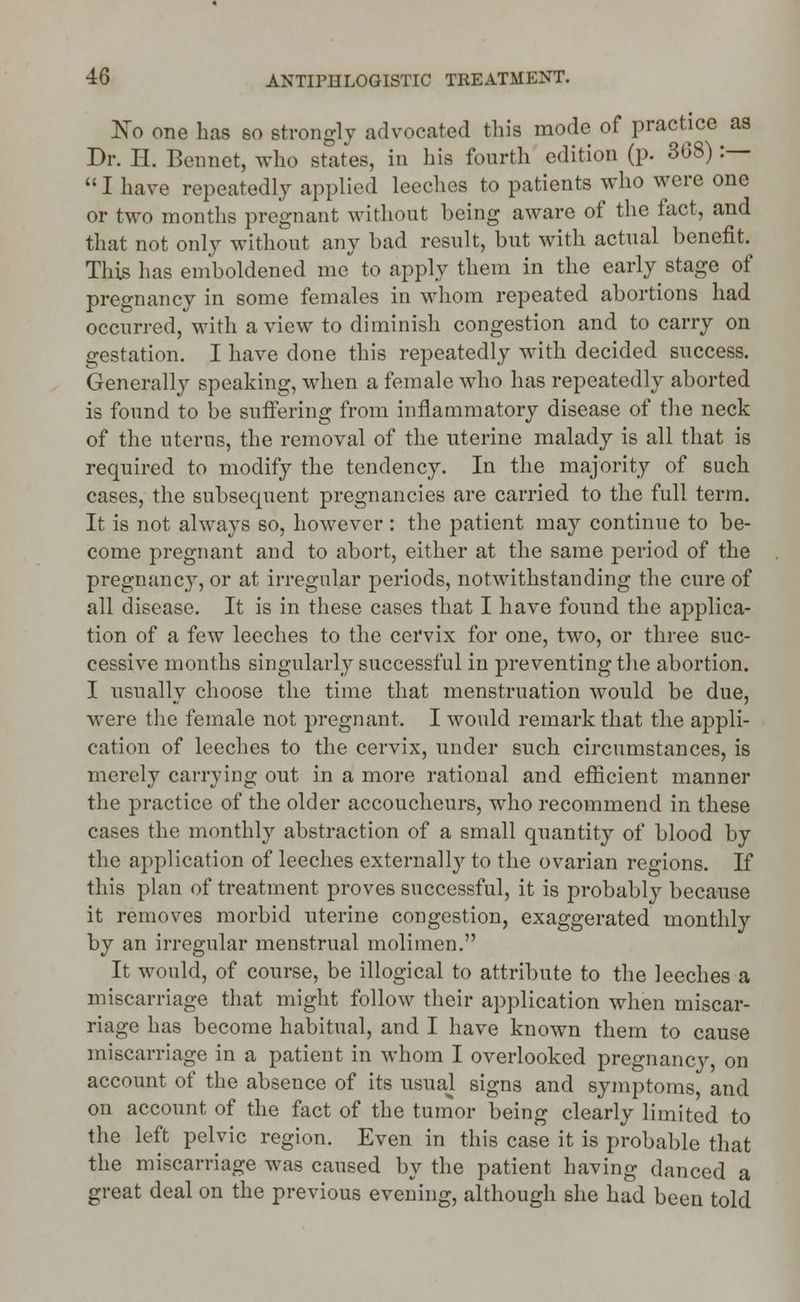 No one has so strongly advocated this mode of practice as Dr. H. Bennet, who states, in his fourth edition (p. 368) :—  I have repeatedly applied leeches to patients who were one or two months pregnant without being aware of the fact, and that not only without any bad result, but with actual benefit, This has emboldened me to apply them in the early stage of pregnancy in some females in whom repeated abortions had occurred, with a view to diminish congestion and to carry on gestation. I have done this repeatedly with decided success. Generally speaking, when a female who has repeatedly aborted is found to be suffering from inflammatory disease of the neck of the utems, the removal of the uterine malady is all that is required to modify the tendency. In the majority of such cases, the subsequent pregnancies are carried to the full term. It is not always so, however: the patient may continue to be- come pregnant and to abort, either at the same period of the pregnancy, or at irregular periods, notwithstanding the cure of all disease. It is in these cases that I have found the applica- tion of a few leeches to the cervix for one, two, or three suc- cessive months singularly successful in preventing the abortion. I usually choose the time that menstruation would be due, were the female not pregnant, I would remark that the appli- cation of leeches to the cervix, under such circumstances, is merely carrying out in a more rational and efficient manner the practice of the older accoucheurs, who recommend in these cases the monthly abstraction of a small quantity of blood by the application of leeches externally to the ovarian regions. If this plan of treatment proves successful, it is probably because it removes morbid uterine congestion, exaggerated monthly by an irregular menstrual molimen. It would, of course, be illogical to attribute to the leeches a miscarriage that might follow their application when miscar- riage has become habitual, and I have known them to cause miscarriage in a patient in whom I overlooked pregnancy, on account of the absence of its usuaj signs and symptoms, and on account of the fact of the tumor being clearly limited to the left pelvic region. Even in this case it is probable that the miscarriage was caused by the patient having danced a great deal on the previous evening, although she had been told