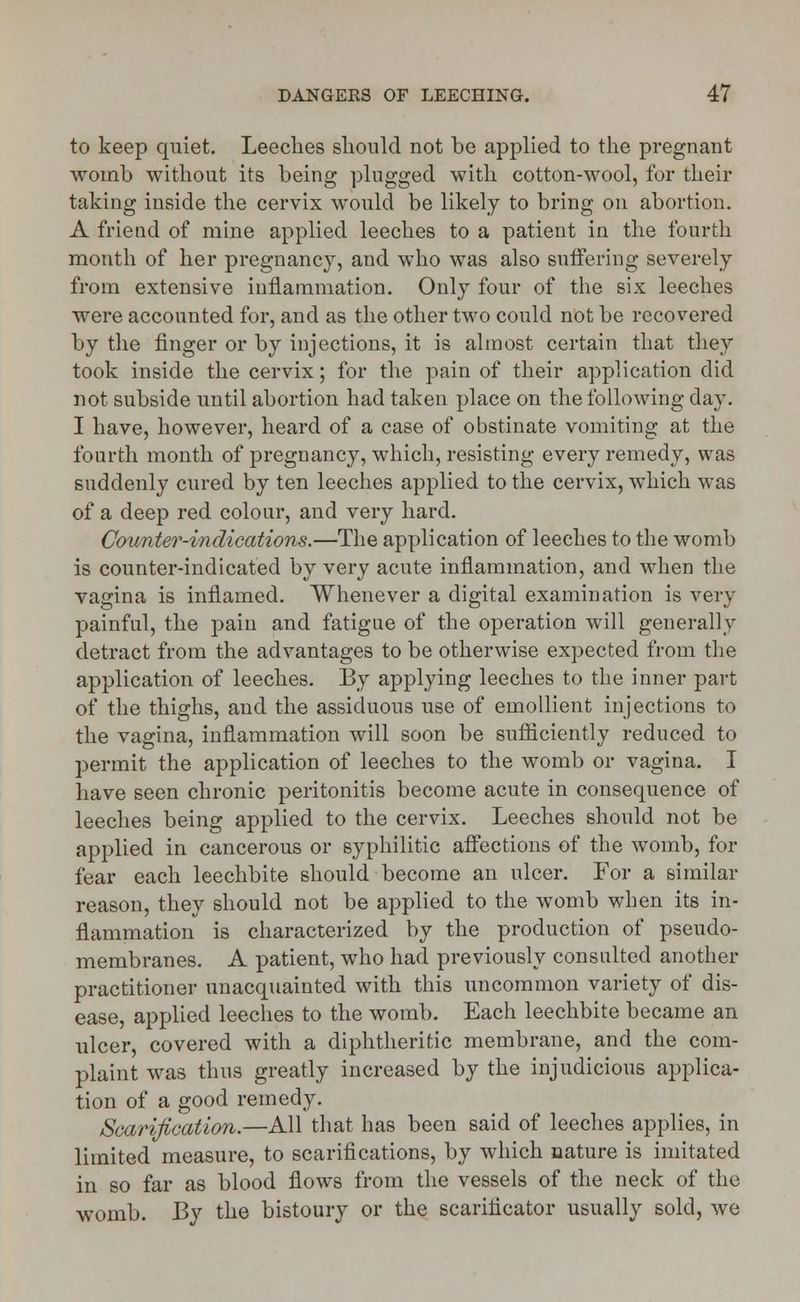 to keep quiet. Leeches should not be applied to the pregnant womb without its being plugged with cotton-wool, for their taking inside the cervix would be likely to bring on abortion. A friend of mine applied leeches to a patient in the fourth month of her pregnancy, and who was also suffering severely from extensive inflammation. Only four of the six leeches were accounted for, and as the other two could not be recovered by the finger or by injections, it is almost certain that they took inside the cervix; for the pain of their application did not subside until abortion had taken place on the following day. I have, however, heard of a case of obstinate vomiting at the fourth month of pregnancy, which, resisting every remedy, was suddenly cured by ten leeches applied to the cervix, which was of a deep red colour, and very hard. Counter-indications.—The application of leeches to the womb is counter-indicated by very acute inflammation, and when the vagina is inflamed. Whenever a digital examination is very painful, the pain and fatigue of the operation will generally detract from the advantages to be otherwise expected from the application of leeches. By applying leeches to the inner part of the thighs, and the assiduous use of emollient injections to the vagina, inflammation will soon be sufficiently reduced to permit the application of leeches to the womb or vagina. I have seen chronic peritonitis become acute in consequence of leeches being applied to the cervix. Leeches should not be applied in cancerous or syphilitic affections of the womb, for fear each leechbite should become an ulcer. For a similar reason, they should not be applied to the womb when its in- flammation is characterized by the production of pseudo- membranes. A patient, who had previously consulted another practitioner unacquainted with this uncommon variety of dis- ease, applied leeches to the womb. Each leechbite became an ulcer, covered with a diphtheritic membrane, and the com- plaint was thus greatly increased by the injudicious applica- tion of a good remedy. Scarification.—All that has been said of leeches applies, in limited measure, to scarifications, by which nature is imitated in so far as blood flows from the vessels of the neck of the womb. By the bistoury or the scarificator usually sold, we
