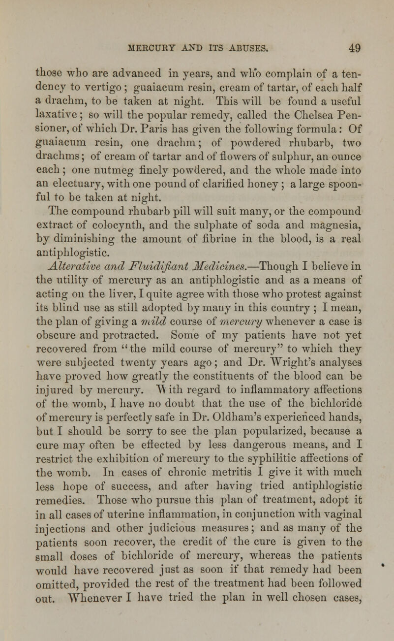 those who are advanced in years, and who complain of a ten- dency to vertigo ; guaiacum resin, cream of tartar, of each half a drachm, to be taken at night. This will be found a useful laxative; so will the popular remedy, called the Chelsea Pen- sioner, of which Dr. Paris has given the following formula: Of guaiacum resin, one drachm; of powdered rhubarb, two drachms; of cream of tartar and of flowers of sulphur, an ounce each ; one nutmeg finely powdered, and the whole made into an electuary, with one pound of clarified honey; a large spoon- ful to be taken at night. The compound rhubarb pill will suit many, or the compound extract of colocynth, and the sulphate of soda and magnesia, by diminishing the amount of fibrine in the blood, is a real antiphlogistic. Alterative and Fluidifiant Medicines.—Though I believe in the utility of mercury as an antiphlogistic and as a means of acting on the liver, I quite agree with those who protest against its blind use as still adopted by many in this country ; I mean, the plan of giving a mild course of mercury whenever a case is obscure and protracted. Some of my patients have not yet recovered from the mild course of mercury to which they were subjected twenty years ago; and Dr. Wright's analyses have proved how greatly the constituents of the blood can be injured by mercury. TV ith regard to inflammatory affections of the womb, I have no doubt that the use of the bichloride of mercury is perfectly safe in Dr. Oldham's experienced hands, but I should be sorry to see the plan popularized, because a cure may often be effected by less dangerous means, and I restrict the exhibition of mercury to the syphilitic affections of the womb. In cases of chronic metritis I give it with much less hope of success, and after having tried antiphlogistic remedies. Those who pursue this plan of treatment, adopt it in all cases of uterine inflammation, in conjunction with vaginal injections and other judicious measures; and as many of the patients soon recover, the credit of the cure is given to the small doses of bichloride of mercury, whereas the patients would have recovered just as soon if that remedy had been omitted, provided the rest of the treatment had been followed out. Whenever I have tried the plan in well chosen cases,
