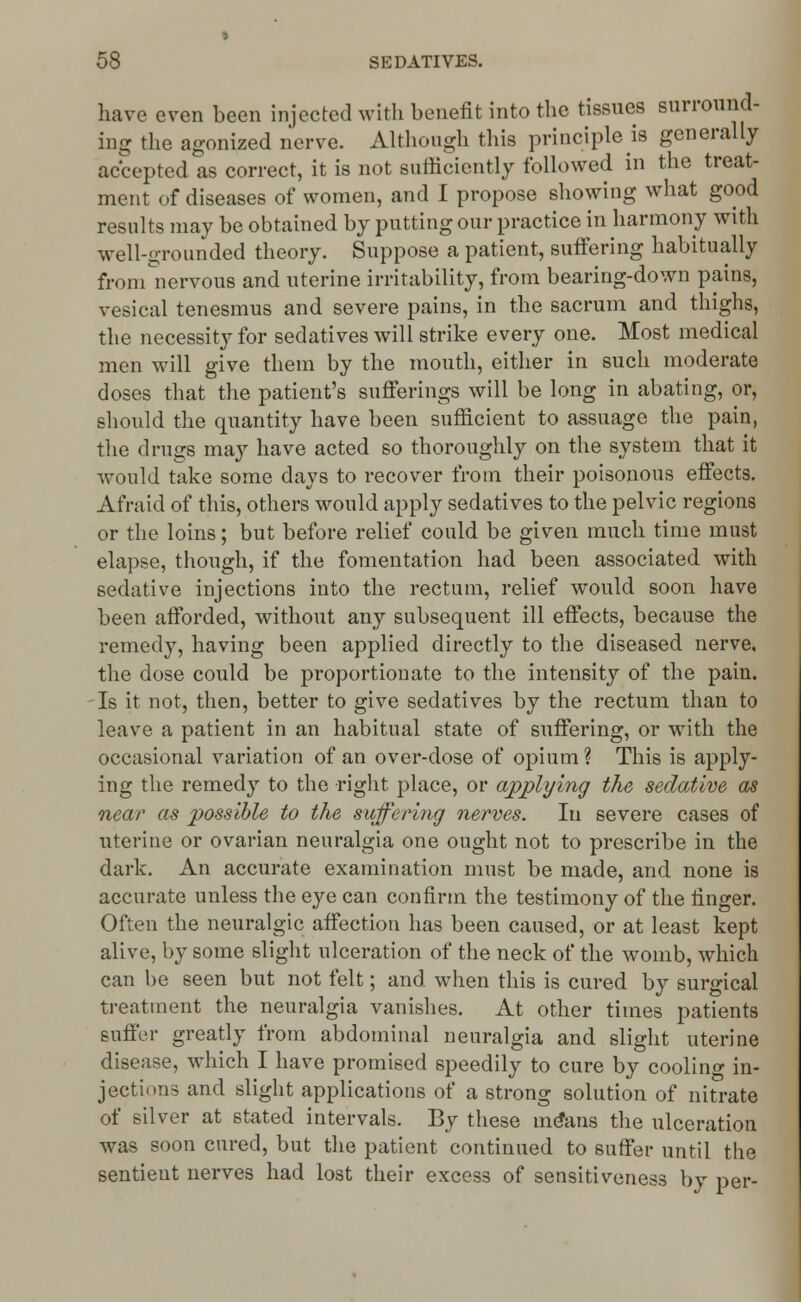 have even been injected with benefit into the tissues surround- ing the agonized nerve. Although this principle is generally accepted as correct, it is not sufficiently followed in the treat- ment of diseases of women, and I propose showing what good results may be obtained by putting our practice in harmony with well-grounded theory. Suppose a patient, suffering habitually from nervous and uterine irritability, from bearing-down pains, vesical tenesmus and severe pains, in the sacrum and thighs, the necessity for sedatives will strike every one. Most medical men will give them by the mouth, either in such moderate doses that the patient's sufferings will be long in abating, or, should the quantity have been sufficient to assuage the pain, the drugs may have acted so thoroughly on the system that it would take some days to recover from their poisonous effects. Afraid of this, others would apply sedatives to the pelvic regions or the loins; but before relief could be given much time must elapse, though, if the fomentation had been associated with sedative injections into the rectum, relief would soon have been afforded, without any subsequent ill effects, because the remedy, having been applied directly to the diseased nerve, the dose could be proportionate to the intensity of the pain. Is it not, then, better to give sedatives by the rectum than to leave a patient in an habitual state of suffering, or with the occasional variation of an over-dose of opium? This is apply- ing the remedy to the right place, or applying the sedative as near as possible to the suffering nerves. In severe cases of uterine or ovarian neuralgia one ought not to prescribe in the dark. An accurate examination must be made, and none is accurate unless the eye can confirm the testimony of the finger. Often the neuralgic affection has been caused, or at least kept alive, by some slight ulceration of the neck of the womb, which can be seen but not felt; and when this is cured by surgical treatment the neuralgia vanishes. At other times patients suffer greatly from abdominal neuralgia and slight uterine disease, which I have promised speedily to cure by cooling in- jections and slight applications of a strong solution of nitrate of silver at stated intervals. By these me*ans the ulceration was soon cured, but the patient continued to suffer until the sentient nerves had lost their excess of sensitiveness by per-