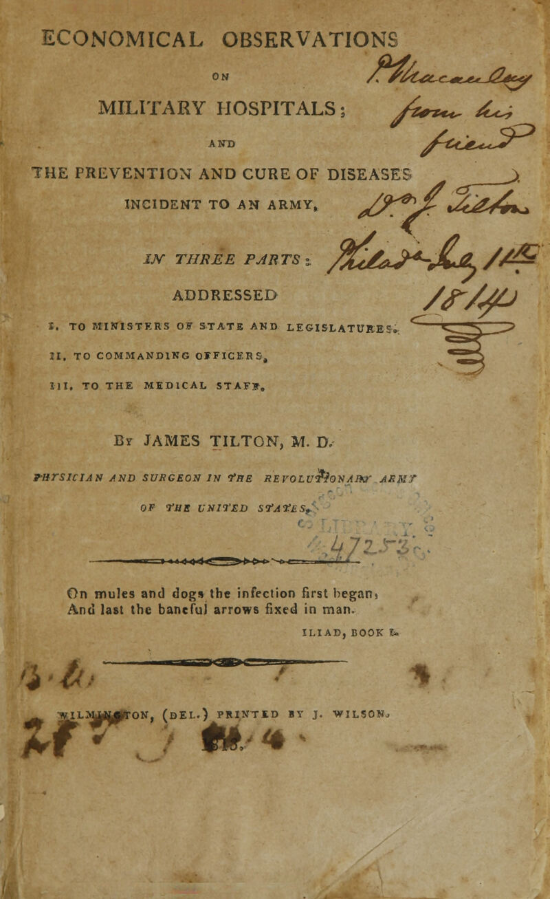 ECONOMICAL OBSERVATIONS MILITARY HOSPITALS; A+**^ ^ AND fcd£^J*r THE PREVENTION AND CURE OF DISEASES >. INCIDENT TO AN ARMY, /^P^]/r *<&&jd± ADDRESSED X. TO MINISTERS OF STATE AND LEGISLATURES., II. TO COMMANDING OFFICERS, III. TO THE MEDICAL STAFF. By JAMES TILTON, M. D. rnrsiciJN and surgeon in The REvoLu£jo*i/tixr ark? OF <riiE VNll'ED SfA^LS., /f/jO On mules and dogs the infection first begani And last the baneful arrows fixed in man. ILIAD, BOOK U TVILMAU^rON, (DEL.) PRINTED BY J. WILSON