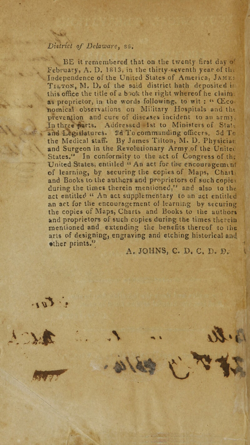 District of Delaware, ss. BE it remembered that on the twenty first d February, A. D. 1813, in the thirty-seventh year of tin Independence of the United States of America, Jamks Tilton, M. D. of the s-aid district hath deposited ir this office the title of a br>o'k the light whereof he claim as proprietor, in the words following, to wit :  CEco nomical observations on Military Hospitals and thi prevention and cure of diseases incident to an arm}, In three fiarts. Addressed 1st to Ministers of Stats and Legislatures. 2d To commanding officers. 3d To the Medical staff. By James Tilton, M. U. Physician and Surgeon in the Revolutionary Army.of the Unitet States. In conformity to the act of Congress of the United States, entitled  An act for the encouragemi.nl of learning, by securing the copies of Maps, Chart] and Books to the authors and proprietors of such copies during the times therein mentioned, and also to the act entitled  An act supplementary to an act entitled an act for the encouragement of learning by securing the copies of Maps, Charts and Books to the authors and proprietors of such copies during the times therein mentioned and extending the benefits thereof to the arts of designing, engraving and etching historical and •ther prints. A. JOHNS, C. D. C. D.