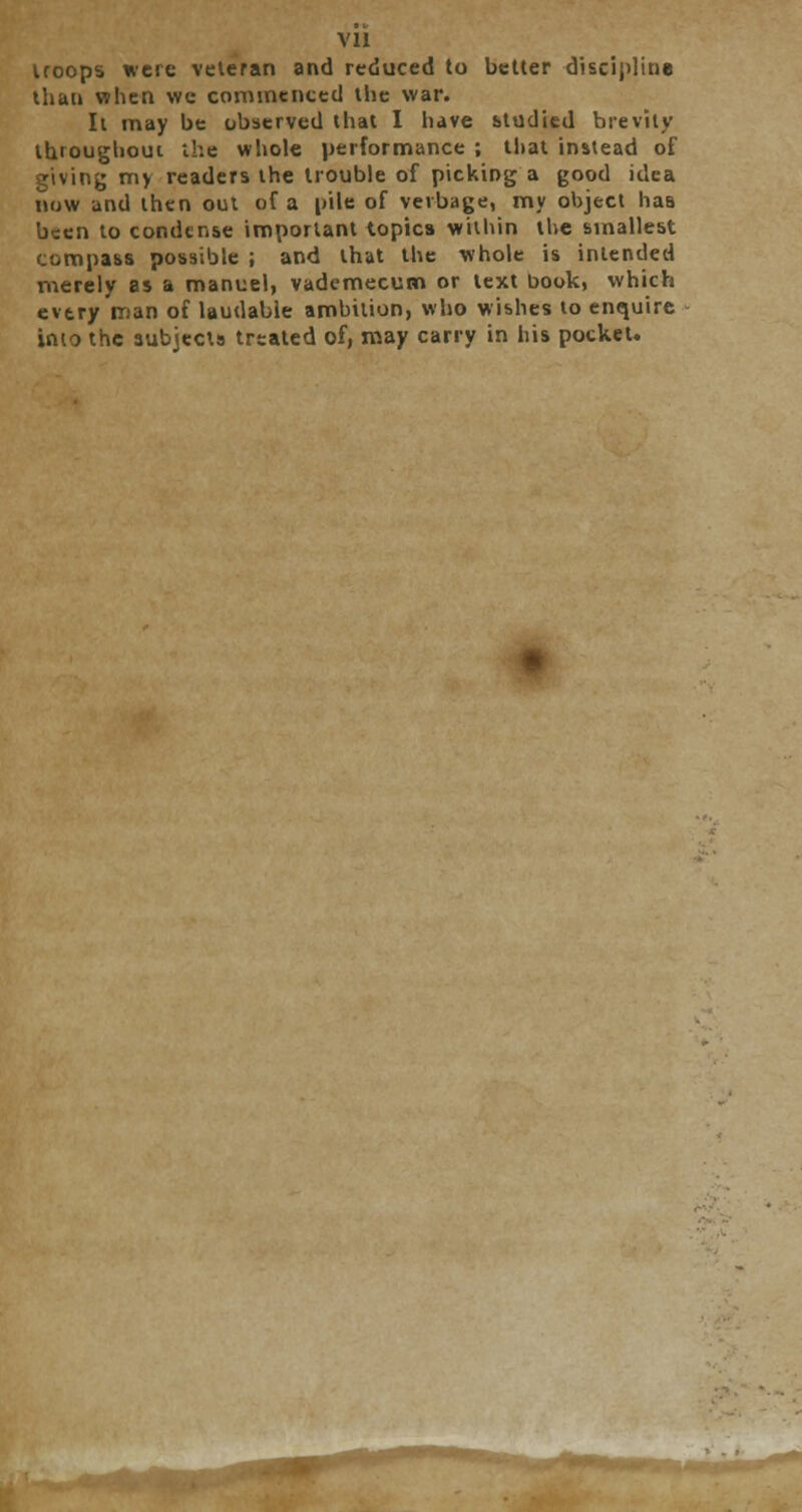 troops were veteran and reduced to better discipline than when we commenced the war. It may be observed that I have studied brevity throughout the whole performance ; that instead of giving my readers the trouble of picking a good idea now and then out of a pile of vevbage, my object has been to condense important topics within the smallest compass possible ; and that the whole is intended merely as a manuel, vademecutn or text book, which every man of laudable ambition, who wishes to enquire into the subjects treated of, may carry in his pocket.